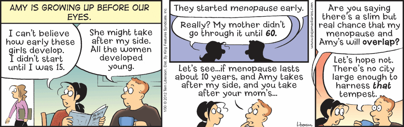 Organism OCR: AMY IS GROWING UP BEFORE OUR EYES. They started menopause early. Are you saying there's a slim but real chance that my menopause and Amy's will overlap? Really? My mother didn't go through it until 60. I can't believe how early these girls develop. Í didn't start until I was 15. She might take after my side. All the women developed young. Let's see..if menopause lasts about 10 yearsand Amy takes after my sideand you take after your mom's.. Let's hope not. There's no city large enough to harness that tempest. Libenson 1/30 2012 Te AMY IS GROWING UP BEFORE OUR EYES. They started menopause early. Are you saying there's a slim but real chance that my menopause and Amy's will overlap? Really? My mother didn't go through it until 60. I can't believe how early these girls develop. Í didn't start until I was 15. She might take after my side. All the women developed young. Let's see..if menopause lasts about 10 yearsand Amy takes after my sideand you take after your mom's.. Let's hope not. There's no city large enough to harness that tempest. Libenson 1/30 2012 Te