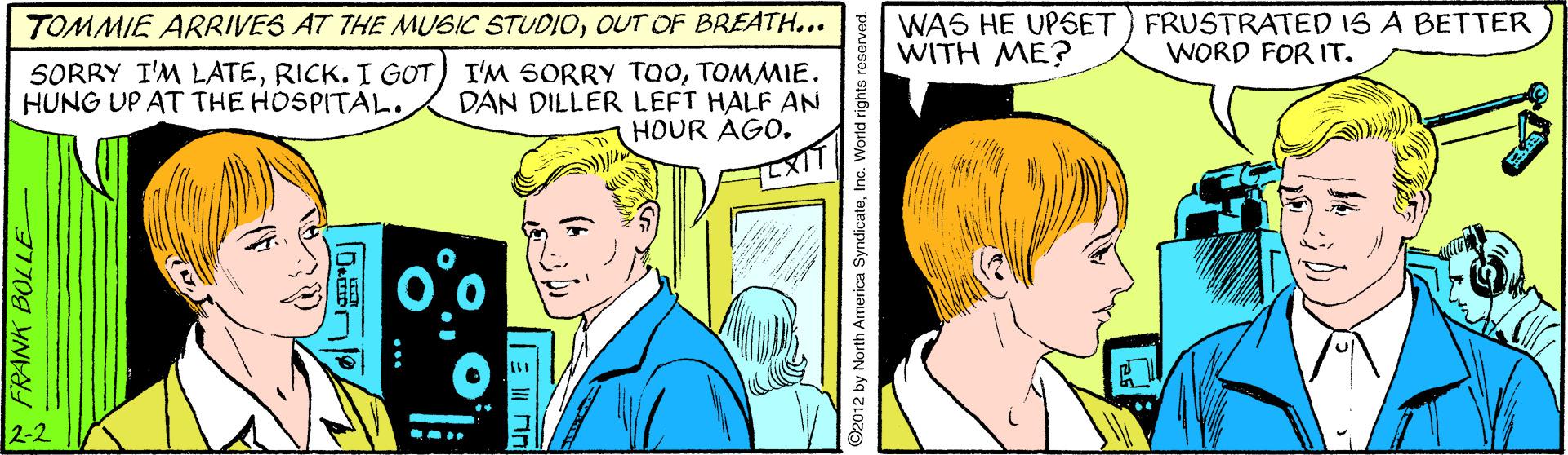 Line OCR: TOMMIE ARRIVES AT THE MUSIC STUDIOOUT OF BREATH... WAS HE UPSET) FRUSTRATED IS A BETTER WITH ME? WORD FOR IT. SORRY I'M LATETOMMIE. DAN DILLER LEFT HALF AN HOUR AGOHUNG UP AT THE HOSPITAL. 2-2 * FRANK BOLLE D. C2012 by North America SyndicateInc. World rights reserved. TOMMIE ARRIVES AT THE MUSIC STUDIOOUT OF BREATH... WAS HE UPSET) FRUSTRATED IS A BETTER WITH ME? WORD FOR IT. SORRY I'M LATERICK. I GOT) I'M SORRY TOOTOMMIE. DAN DILLER LEFT HALF AN HOUR AGOHUNG UP AT THE HOSPITAL. 2-2 * FRANK BOLLE D. C2012 by North America SyndicateInc. World rights reserved.