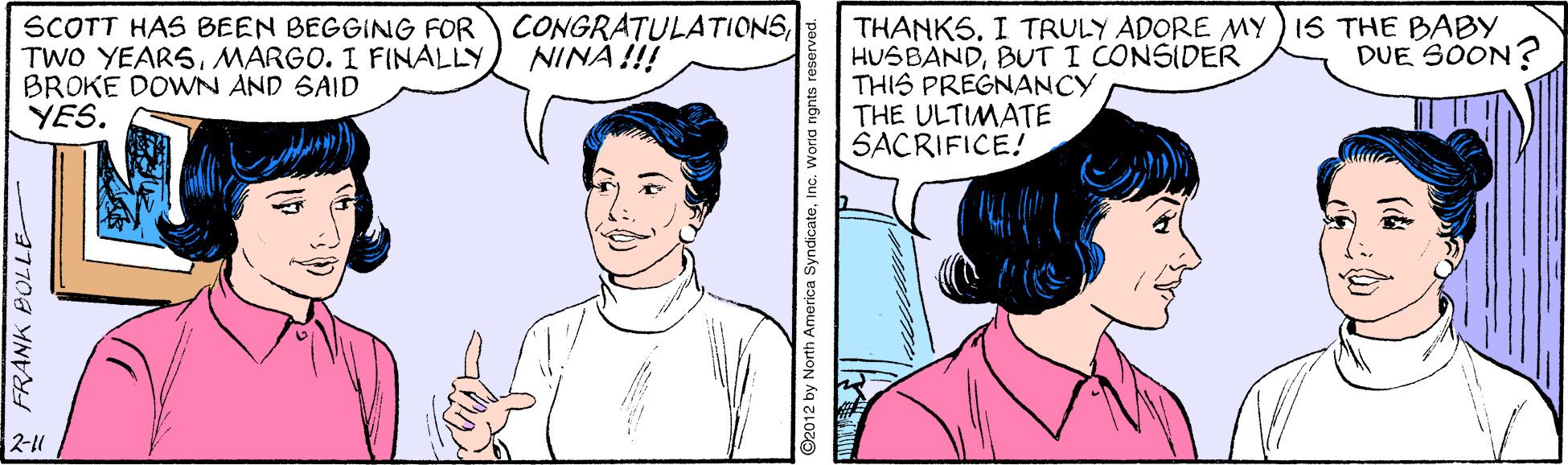 Human OCR: CONGRATULATIONSNINÄ !!! SCOTT HAS BEEN BEGGING FOR TWO YEARSMARGO. I FINALLY BROKE DOWN AND SAID YES. THANKSI TRULY ADORE MY ) IS THE BABY HUSBANDBUT I CONSIDER THIS PREGNANCY THE ULTIMATE SACRIFICE! DUE SOON ? 2-11 FRANK BOLLE O2012 by North America SyndicateInc. World nght CONGRATULATIONSNINÄ !!! SCOTT HAS BEEN BEGGING FOR TWO YEARSMARGO. I FINALLY BROKE DOWN AND SAID YES. THANKSI TRULY ADORE MY ) IS THE BABY HUSBANDBUT I CONSIDER THIS PREGNANCY THE ULTIMATE SACRIFICE! DUE SOON ? 2-11 FRANK BOLLE O2012 by North America SyndicateInc. World nght