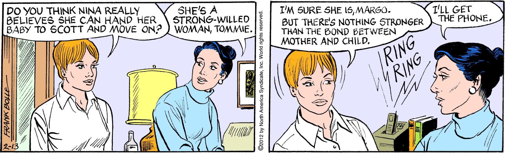 Vertebrate OCR: DO YOU THINK NINA REALLY BELIEVES SHE CAN HAND HER BABY TO SCOTT AND MOVE ON? ) WOMANTOMMIE. SHE'S A STRONG-WILLED I'M SURE SHE 15MARGO. BUT THERE'S NOTHING STRONGER THAN THE BOND BETWEEN MOTHER AND CHILD. I'LL GET THE PHONE. /RING RING 2-13 ©2012 by North America SyndicateInc. World rights reserved. DO YOU THINK NINA REALLY BELIEVES SHE CAN HAND HER BABY TO SCOTT AND MOVE ON? ) WOMANTOMMIE. SHE'S A STRONG-WILLED I'M SURE SHE 15MARGO. BUT THERE'S NOTHING STRONGER THAN THE BOND BETWEEN MOTHER AND CHILD. I'LL GET THE PHONE. /RING RING 2-13 ©2012 by North America SyndicateInc. World rights reserved.