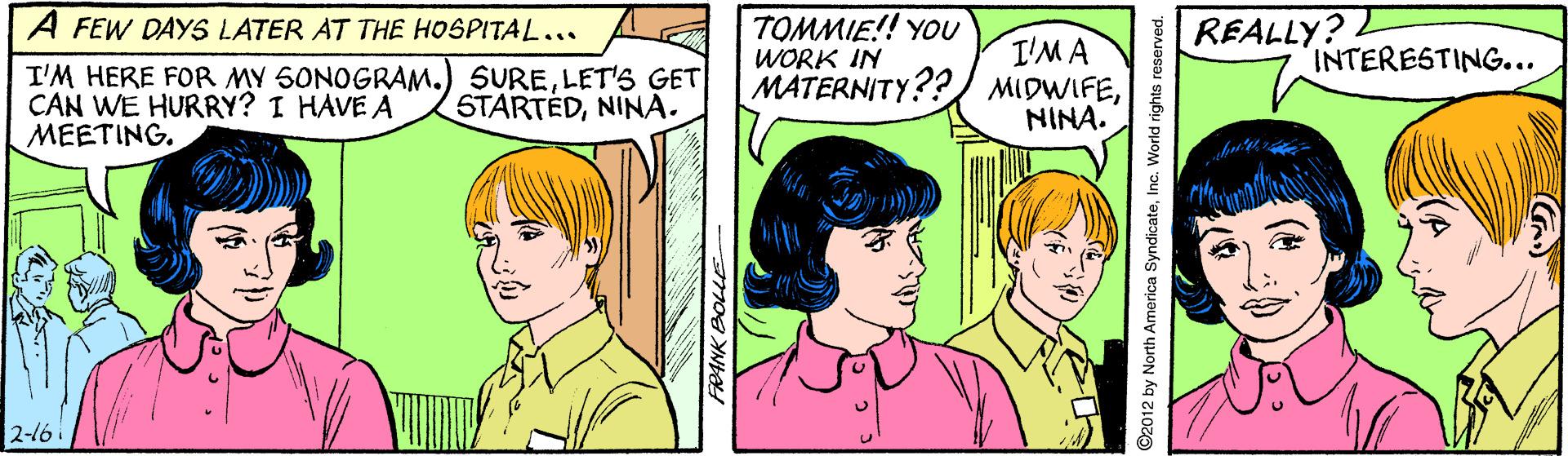 Mammal OCR: A FEW DAYS LATER AT THE HOSPITAL... TOMMIE!! YOU REALLY? I'MA MATERNITY?? MIDWIFENINA. WORK IN INTERESTING... I'M HERE FOR MY 5ONOGRAM.) SURELET'S GET CAN WE HURRY? I HAVE A MEETING. STARTEDNINA. 2-16 O2012 by North America SyndicateInc. World rights reserve A FEW DAYS LATER AT THE HOSPITAL... TOMMIE!! YOU REALLY? I'MA MATERNITY?? MIDWIFENINA. WORK IN INTERESTING... I'M HERE FOR MY 5ONOGRAM.) SURELET'S GET CAN WE HURRY? I HAVE A MEETING. STARTEDNINA. 2-16 O2012 by North America SyndicateInc. World rights reserve