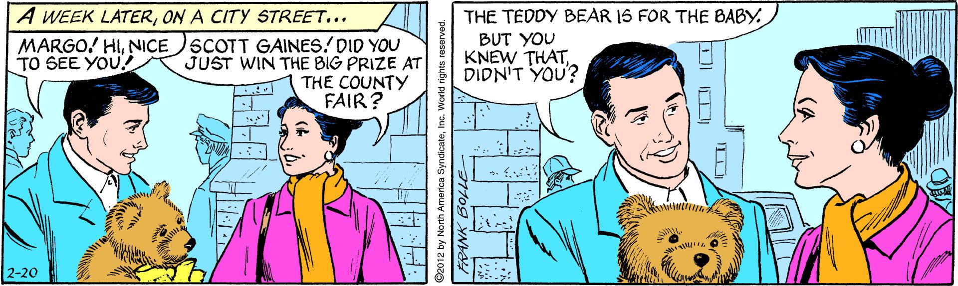 Art OCR: A WEEK LATERON A CITY STREET... THE TEDDY BEAR 1S FOR THE BABY. MARGO! HINICE SCOTT GAINES/DID YOU JUST WIN THE BIG PRIZE AT THE COUNTY FAIR? BUT YOU KNEW THATDIDN'T YOU? TO SEE YOU! 2-20 2012 by North America SyndicateInc. World rights rese A WEEK LATERON A CITY STREET... THE TEDDY BEAR 1S FOR THE BABY. MARGO! HINICE SCOTT GAINES/DID YOU JUST WIN THE BIG PRIZE AT THE COUNTY FAIR? BUT YOU KNEW THATDIDN'T YOU? TO SEE YOU! 2-20 2012 by North America SyndicateInc. World rights rese