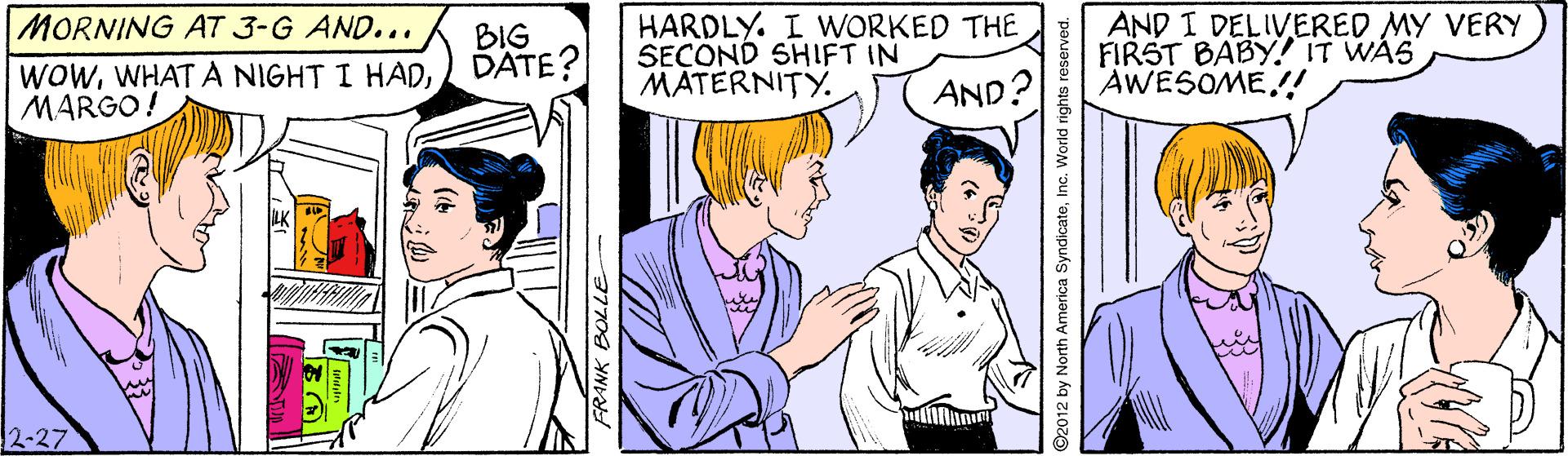 Social group OCR: MORNING AT 3-G AND... BIG DATE? HARDLY. I WORKED THE SECOND SHIFT IN MATERNITY. AND I DELIVERED MY VERY FIRST BABY! IT WAS AWESOME!! WOWMARGO! AND? 2-27 FRANK BOLLE O2012 by North America SyndicateInc. World rights reserved. MORNING AT 3-G AND... BIG DATE? HARDLY. I WORKED THE SECOND SHIFT IN MATERNITY. AND I DELIVERED MY VERY FIRST BABY! IT WAS AWESOME!! WOWWHATA NIGHT I HADMARGO! AND? 2-27 FRANK BOLLE O2012 by North America SyndicateInc. World rights reserved.