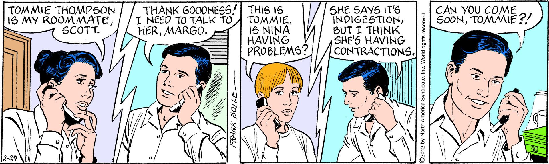 Mouth OCR: THANK GOODNESS! THIS IS TOMMIE. 1S NINA HAVING PROBLEMS? CAN YOU COME 500NTOMMIE?! TOMMIE THOMPSON IS MY ROOM MATESCOTT. SHE SAYS IT'S INDIGESTIONBUT I THINK SHE'S HAVING CONTRACTIONS. I NEED TO TALK TO HERMARGO. 12-29 ©2012 by North America SyndicateInc. World rights reserved. THANK GOODNESS! THIS IS TOMMIE. 1S NINA HAVING PROBLEMS? CAN YOU COME 500NTOMMIE?! TOMMIE THOMPSON IS MY ROOM MATESCOTT. SHE SAYS IT'S INDIGESTIONBUT I THINK SHE'S HAVING CONTRACTIONS. I NEED TO TALK TO HERMARGO. 12-29 ©2012 by North America SyndicateInc. World rights reserved.