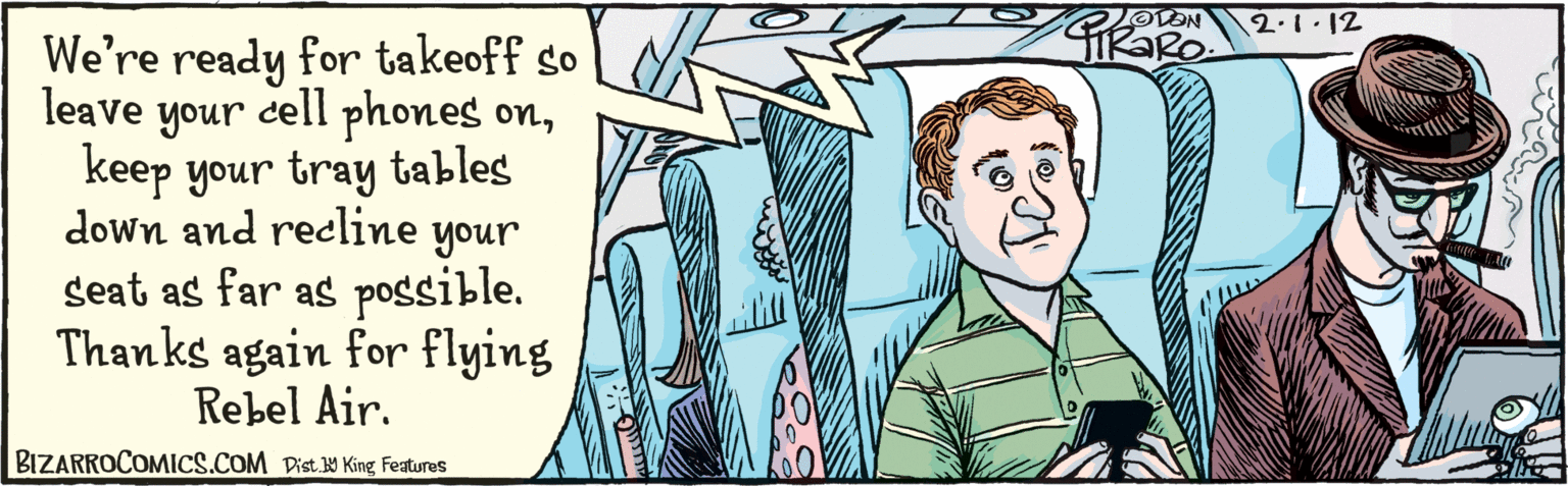 Font OCR: We're ready for takeoffso leave cell phones onkeep your tray tables down and recline your seat as far as possible. Thanks again for flying Rebel Air. your ODON 2.1.12 BIZARROCOMICS.COM AKK Dist. 9 King Features We're ready for takeoffso leave cell phones onkeep your tray tables down and recline your seat as far as possible. Thanks again for flying Rebel Air. your ODON 2.1.12 BIZARROCOMICS.COM AKK Dist. 9 King Features