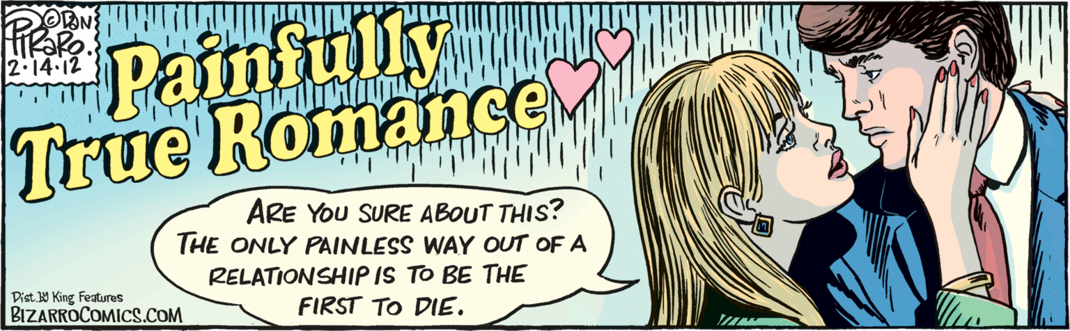 Jaw OCR: OON Paimfully True Romance 2.14 12 ARE YOU SURE ABOUT THIS? THE ONLY PAINLESS WAY OUT OF A RELATIONSHIP IS TO BE THE FIRST TO DIE. Dist. 9 King Features BIZARROCOMICS.COM OON Paimfully True Romance 2.14 12 ARE YOU SURE ABOUT THIS? THE ONLY PAINLESS WAY OUT OF A RELATIONSHIP IS TO BE THE FIRST TO DIE. Dist. 9 King Features BIZARROCOMICS.COM