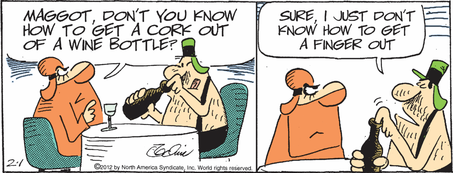 Cartoon OCR: MAGGOTDON'T YOU KNOW HOW TO GETA CORK OUT OF A WINE BOTTLE? SUREI JUST DON'T KNOW HOW TO GET A FINGER OUT 2:1 ©2012 by North America SyndicateInc. World rights reserved. MAGGOTDON'T YOU KNOW HOW TO GETA CORK OUT OF A WINE BOTTLE? SUREI JUST DON'T KNOW HOW TO GET A FINGER OUT 2:1 ©2012 by North America SyndicateInc. World rights reserved.