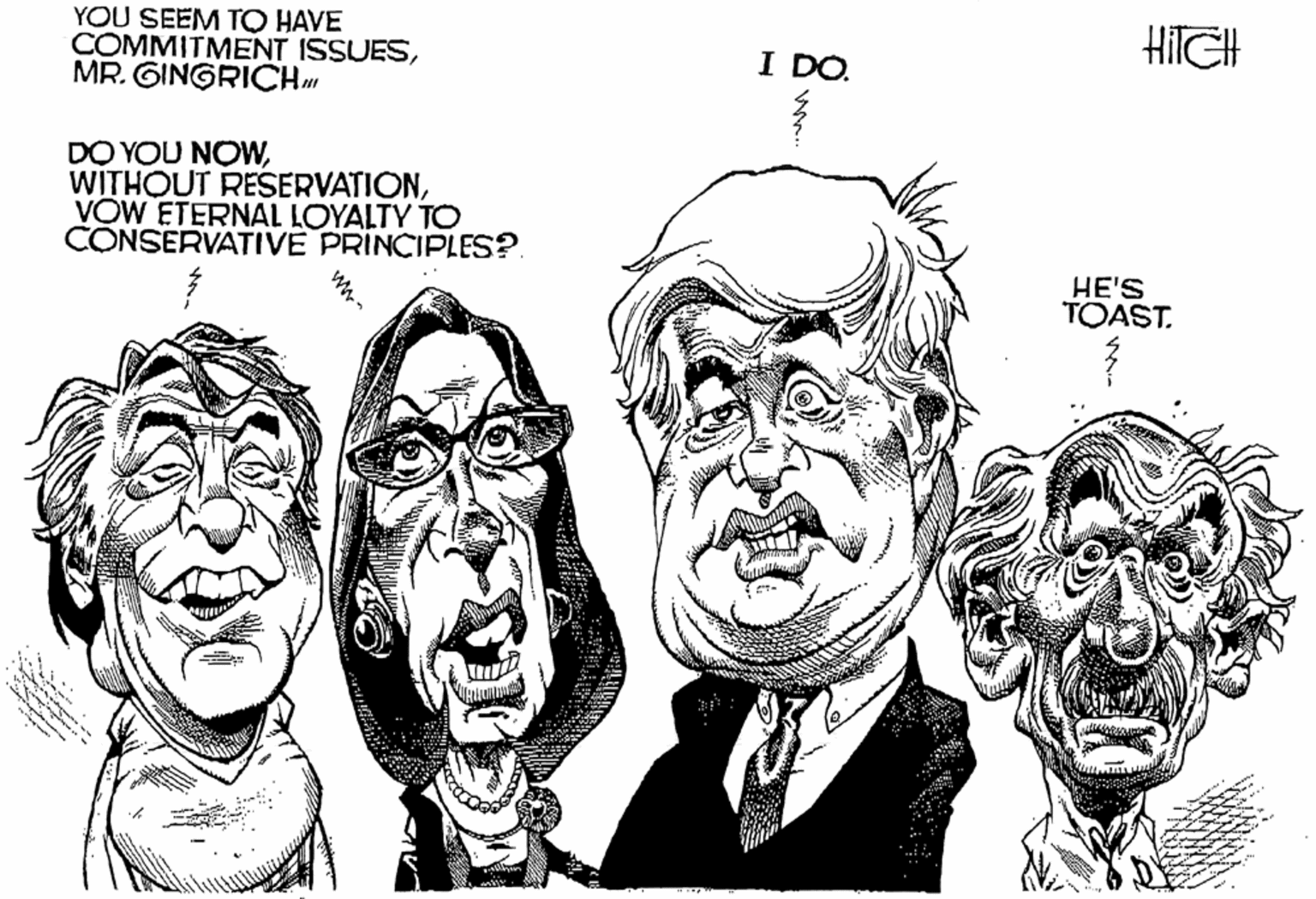 Black-and-white OCR: HITGH YOU SEEM TO HAVE COMMITMENT ISSUESMR. GINGRICH I DÓ. DO YOU NOWVOW ETERNAL LOYALTY TO CONSERVATIVE PRINCIPLES?. HE'S TOAST. .. ?… ww- HITGH YOU SEEM TO HAVE COMMITMENT ISSUESMR. GINGRICH I DÓ. DO YOU NOWWITHOUT RESERVATIONVOW ETERNAL LOYALTY TO CONSERVATIVE PRINCIPLES?. HE'S TOAST. .. ? … ww-