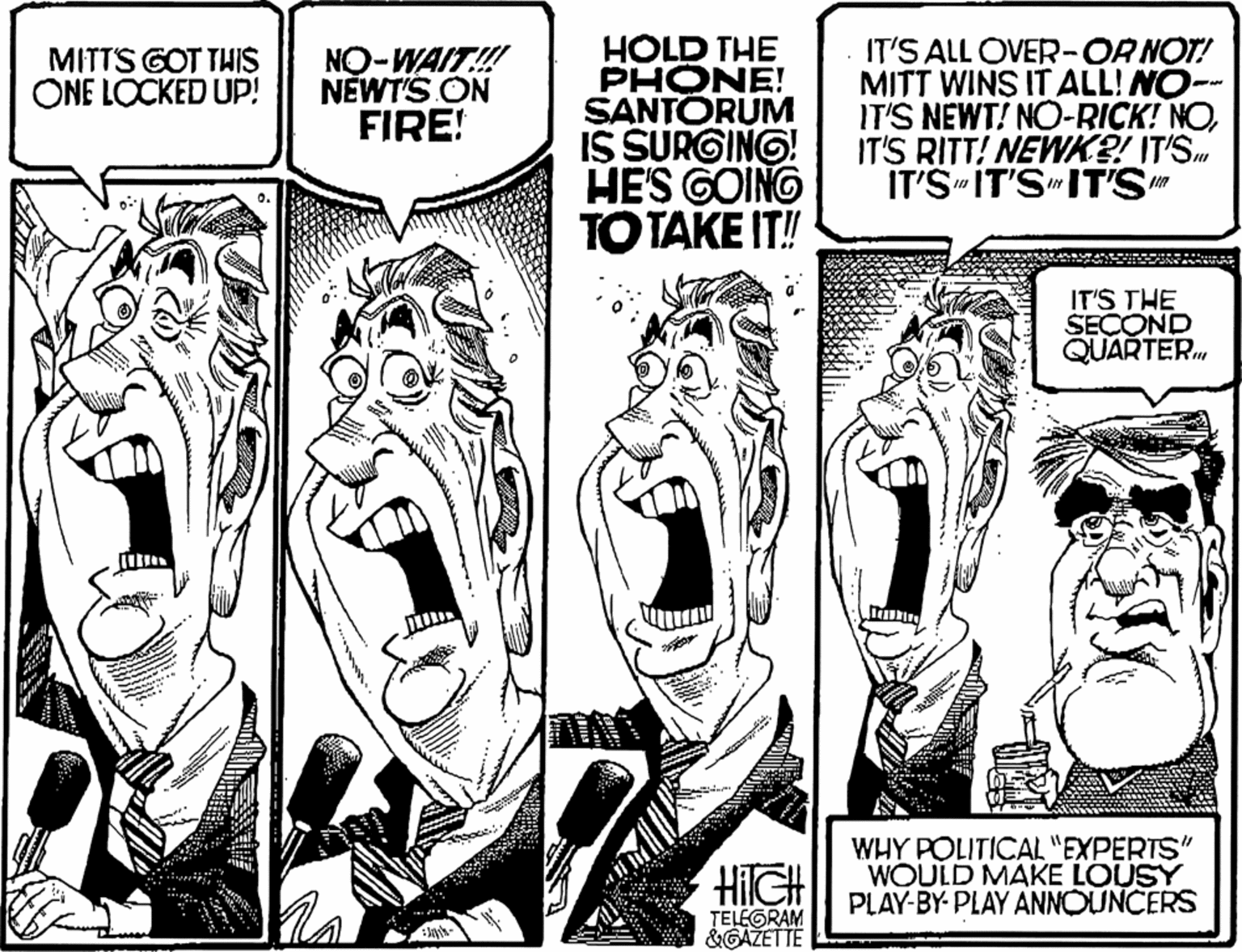 Fiction OCR: HOLD THE PHONE! SANTORUM IS SURGING! HES GOINO TOTAKE IT! IT'S ALL OVER-ORNOT! MITT WINS IT ALL! NO- IT'S NEWT! NO-RICK! NOIT'S RITT! NEWK?! IT'S. IT'S IT'S"IT'S" MITTS GOT THIS ONE LOCKED UP! NO-WAIT! NEWT'S ON FIRE! IT'S THE SECOND QUARTER HilGH WHY POLITICAL "EXPERTS" WOULD MAKE LOUSY PLAY-BY- PLAY ANNOUNCERS TELEGRAM &GAŽETTE HOLD THE PHONE! SANTORUM IS SURGING! HES GOINO TOTAKE IT! IT'S ALL OVER-ORNOT! MITT WINS IT ALL! NO- IT'S NEWT! NO-RICK! NOIT'S RITT! NEWK?! IT'S. IT'S IT'S"IT'S" MITTS GOT THIS ONE LOCKED UP! NO-WAIT! NEWT'S ON FIRE! IT'S THE SECOND QUARTER HilGH WHY POLITICAL "EXPERTS" WOULD MAKE LOUSY PLAY-BY- PLAY ANNOUNCERS TELEGRAM &GAŽETTE