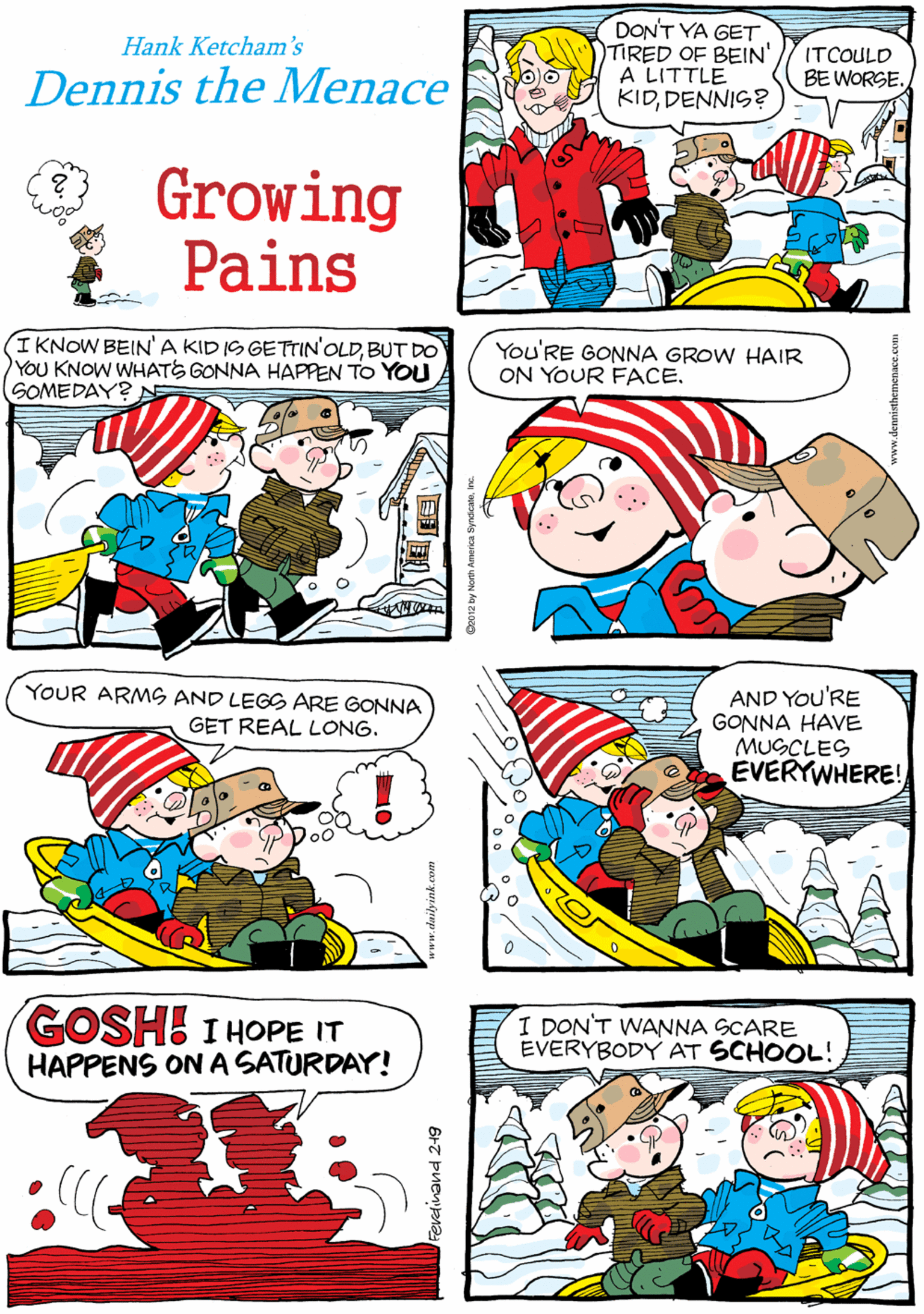 Font OCR: DON'T YA GET TIRED OF BEIN' A LITTLE KIDDENNIS? AT LEAST WE'RE NOT BABIES ANYMORE. Hank Ketcham's Dennis the Menace ITCOULD BE WORSE. Growing Pains IKNOW BEIN'A KID IS GETTIN'OLDBUT DO YOU KNOW WHATE GONNA HAPPEN TO YOU SOMEDAY?AE You'RE GONNA GROW HAIR ON YOUR FACE. YOUR ARMS AND LEGS ARE GONNA GET REAL LONG. AND You'RE GONNA HAVE MUSCLES EVERYWHERE! GOSH I HOPE IT HAPPENS ONA SATURDAY! I DON'T WANNA SCARE EVERYBODY AT SCHOOL! Fevedinand 21g DON'T YA GET TIRED OF BEIN' A LITTLE KIDDENNIS? AT LEAST WE'RE NOT BABIES ANYMORE. Hank Ketcham's Dennis the Menace ITCOULD BE WORSE. Growing Pains IKNOW BEIN'A KID IS GETTIN'OLDBUT DO YOU KNOW WHATE GONNA HAPPEN TO YOU SOMEDAY?AE You'RE GONNA GROW HAIR ON YOUR FACE. YOUR ARMS AND LEGS ARE GONNA GET REAL LONG. AND You'RE GONNA HAVE MUSCLES EVERYWHERE! GOSH I HOPE IT HAPPENS ONA SATURDAY! I DON'T WANNA SCARE EVERYBODY AT SCHOOL! Fevedinand 21g