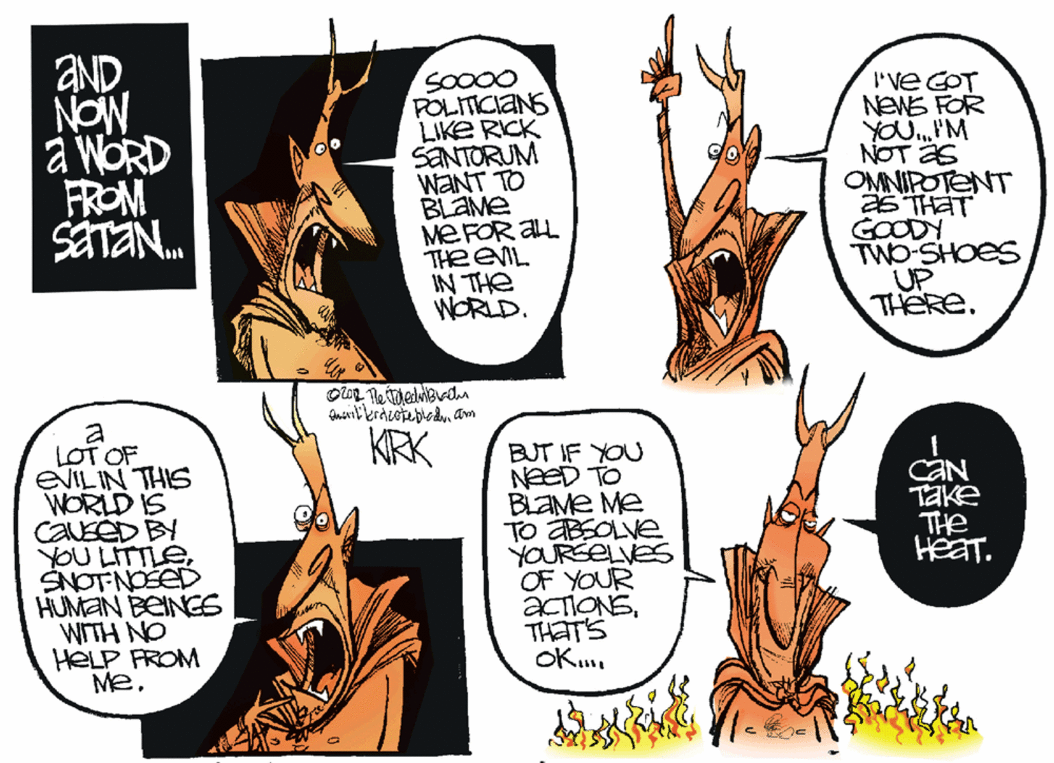 Graphics OCR: aND. NON a WORD FROM SETA. I've COT NEWE FOR POLITICIANS LIKE RICK SANTORUM WANT TO BLAME MEFOR AL THE EIL IN THE WORLD. NOT AS OMNIPOTENT 26 THAT GOODY TWO-SHOES UP THERE. a LOT OF EVILIN THIS WORLD IS CAEED BY YOU LITTLESNOTNOSED HUMAN BEINGS WITH NO HELP FROM MeKRK BUT IF YOU NEED T BLAME Me TO ABSOLVE YOURSELVES OF YOUR ACIONSTHATS OK. CAN Take THe HeaT. aND. NON a WORD FROM SETA. I've COT NEWE FOR POLITICIANS LIKE RICK SANTORUM WANT TO BLAME MEFOR AL THE EIL IN THE WORLD. NOT AS OMNIPOTENT 26 THAT GOODY TWO-SHOES UP THERE. a LOT OF EVILIN THIS WORLD IS CAEED BY YOU LITTLESNOTNOSED HUMAN BEINGS WITH NO HELP FROM MeKRK BUT IF YOU NEED T BLAME Me TO ABSOLVE YOURSELVES OF YOUR ACIONSTHATS OK. CAN Take THe HeaT.