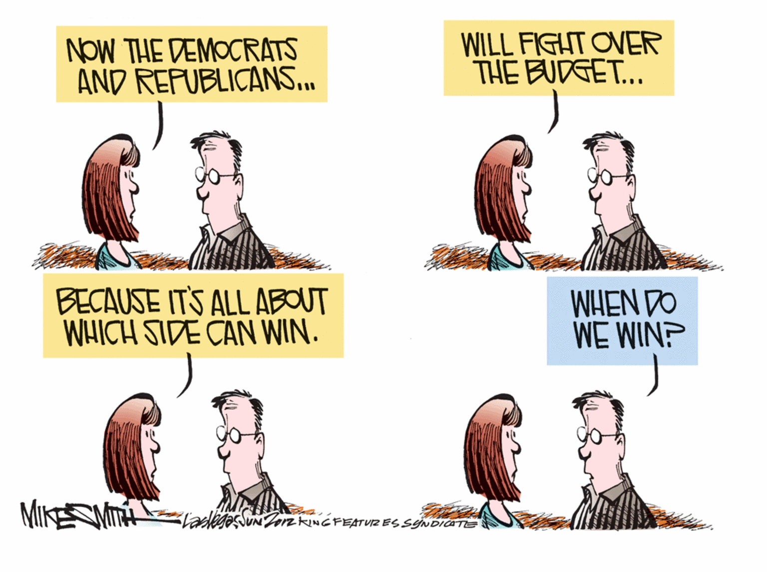 Humour OCR: NOW THE DEMOCRATS AND REFUBLICANS... WILL FIGHT OVER THE BUDGET... BECAUSE ITS ALL ABOUT WHICH SIDE CAN WIN. WHEN DO WE WIN? MIKEMT laegesSUNJozkiNGFEATUIZ ES SYNDICATE NOW THE DEMOCRATS AND REFUBLICANS... WILL FIGHT OVER THE BUDGET... BECAUSE ITS ALL ABOUT WHICH SIDE CAN WIN. WHEN DO WE WIN? MIKEMT laegesSUNJozkiNGFEATUIZ ES SYNDICATE