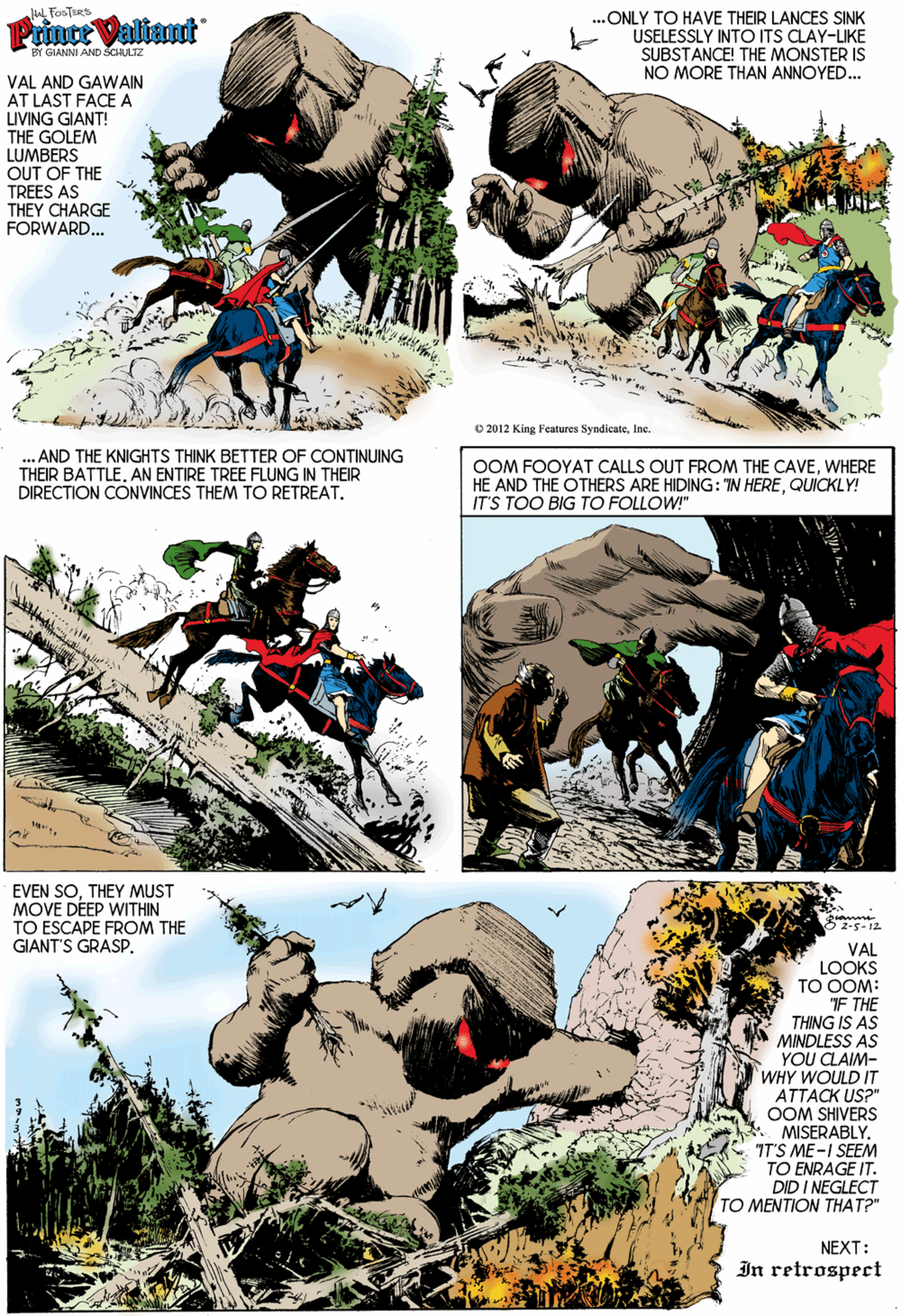Font OCR: L FosTsRS ...ONLY TO HAVE THEIR LANCES SINK USELESSLY INTO ITS CLAY-LIKE SUBSTANCE! THE MONSTER IS NO MORE THAN ANNOYED.. Prnte Valiant BY GIANNI AND SCHULTZ VAL AND GAWAIN AT LAST FACE A LIVING GIANT! THE GOLEM LUMBERS OUT OF THE TREES AS THEY CHARGE FORWARD. © 2012 King Fentures SyndicateInc. ... AND THE KNIGHTS THINK BETTER OF CONTINUING THEIR BATTLE. AN ENTIRE TREE FLUNG IN THEIR DIRECTION CONVINCES THEM TO RETREAT. OOM FOOYAT CALLS OUT FROM THE CAVEWHERE HE AND THE OTHERS ARE HIDING: TN HEREQUICKLY! IT'S TOO BIG TO FOLLOW!" EVEN SOTHEY MUST MOVE DÉEP WITHIN TO ESCAPE FROM THE GIANT'S GRASP5z-5-12. VAL LOOKS TO OOM: F THE THING IS AS MINDLESS AS YOU CLAIM- WHY WOULD IT ATTACK US?" OOM SHIVERS * MISERABLY. 7T'S ME-I SEEM TO ENRAGE IT. DID I NEGLECT TO MENTION THAT?" NEXT: In retrospect L FosTsRS ...ONLY TO HAVE THEIR LANCES SINK USELESSLY INTO ITS CLAY-LIKE SUBSTANCE! THE MONSTER IS NO MORE THAN ANNOYED.. Prnte Valiant BY GIANNI AND SCHULTZ VAL AND GAWAIN AT LAST FACE A LIVING GIANT! THE GOLEM LUMBERS OUT OF THE TREES AS THEY CHARGE FORWARD. © 2012 King Fentures SyndicateInc. ... AND THE KNIGHTS THINK BETTER OF CONTINUING THEIR BATTLE. AN ENTIRE TREE FLUNG IN THEIR DIRECTION CONVINCES THEM TO RETREAT. OOM FOOYAT CALLS OUT FROM THE CAVEWHERE HE AND THE OTHERS ARE HIDING: TN HEREQUICKLY! IT'S TOO BIG TO FOLLOW!" EVEN SOTHEY MUST MOVE DÉEP WITHIN TO ESCAPE FROM THE GIANT'S GRASP5z-5-12. VAL LOOKS TO OOM: F THE THING IS AS MINDLESS AS YOU CLAIM- WHY WOULD IT ATTACK US?" OOM SHIVERS * MISERABLY. 7T'S ME-I SEEM TO ENRAGE IT. DID I NEGLECT TO MENTION THAT?" NEXT: In retrospect