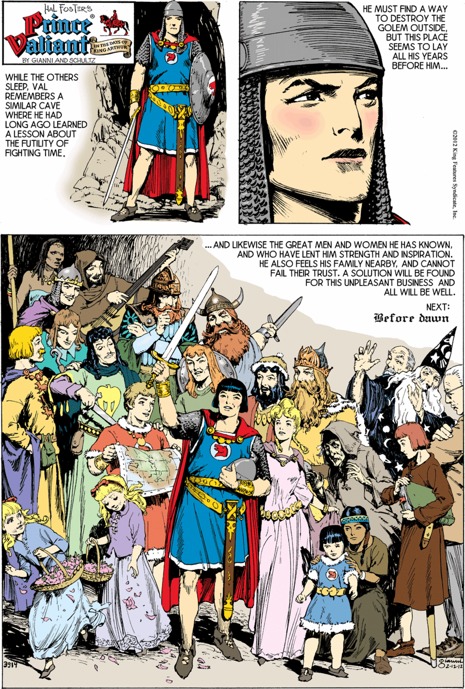 Fictional character OCR: HAL FOSTERS Prince Valiamit HE MUST FINDA WAY TO DESTROY THE GOLEM OUTSIDEBUT THIS PLACE SEEMS TO LAY ALL HIS YEARS BEFORE HIM.. DAYS O RING AK BY GIANNI AND SCHULTZ WHILE THE OTHERS SLEEPVAL REMEMBERS A SIMILAR CAVE WHERE HE HAD LONG AGO LEARNED A LESSON ABOUT THE FUTILITY OF FIGHTING TIME. . AND IKEWISE THE GREAT MEN AND WOMEN HE HAS KNOWNAND WHO HAVE LENT HIM STRENGTH AND INSPIRATION. HE ALSO FEELS HIS FAMILY NEARBYAND CANNOT FAIL THEIR TRUST. A SOLUTION WILL BE FOUND FOR THIS UNPLEASANT BUSINESS AND ALL WILL BE WELL. NEXT: Before dawn c2012 King Features Syndicete Ins HAL FOSTERS Prince Valiamit HE MUST FINDA WAY TO DESTROY THE GOLEM OUTSIDEBUT THIS PLACE SEEMS TO LAY ALL HIS YEARS BEFORE HIM.. DAYS O RING AK BY GIANNI AND SCHULTZ WHILE THE OTHERS SLEEPVAL REMEMBERS A SIMILAR CAVE WHERE HE HAD LONG AGO LEARNED A LESSON ABOUT THE FUTILITY OF FIGHTING TIME. . AND IKEWISE THE GREAT MEN AND WOMEN HE HAS KNOWNAND WHO HAVE LENT HIM STRENGTH AND INSPIRATION. HE ALSO FEELS HIS FAMILY NEARBYAND CANNOT FAIL THEIR TRUST. A SOLUTION WILL BE FOUND FOR THIS UNPLEASANT BUSINESS AND ALL WILL BE WELL. NEXT: Before dawn c2012 King Features Syndicete Ins