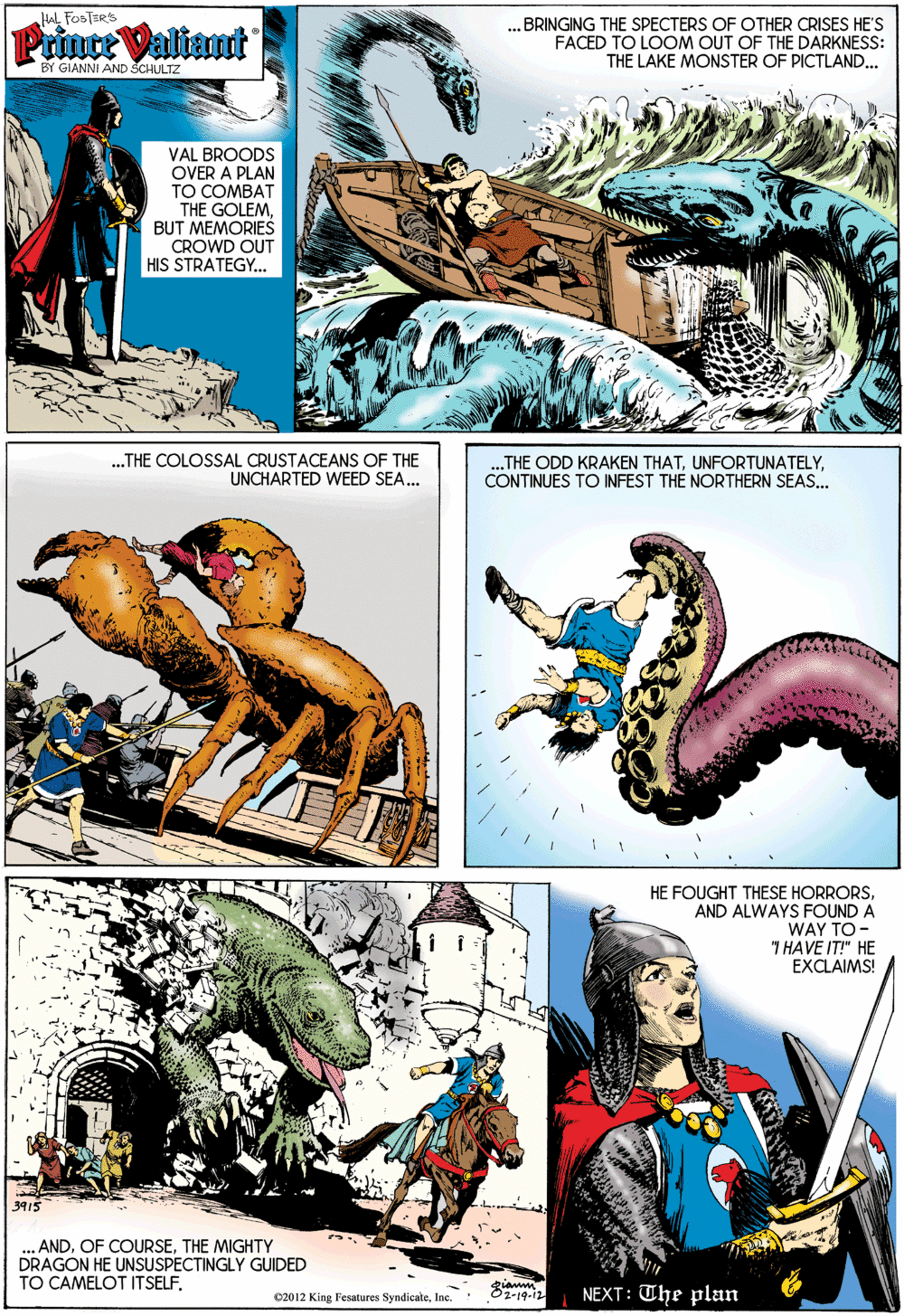 Illustration OCR: HAL FOSTSR'S Prince Valiant ..BRINGING THE SPECTERS OF OTHER CRISES HE'S FACED TO LOOM OUT OF THE DARKNESS: THE LAKE MONSTER OF PICTLAND.. BY GIANNI AND SCHULTZ VAL BROODS OVER A PLAN TO COMBAT THE GOLEMBUT MEMORIES CROWD OUT HIS STRATEGY.. .THE COLOSSAL CRUSTACEANS OF THE UNCHARTED WEED SEA.. „THE ODD KRAKEN THATCONTINUES TO INFEST TH? NORTHERN SEAS. HE FOUGHT THESE HORRORSAND ALWAYS FOUND A WAY TO- T HAVE IT!" HE EXCLAIMS! 3915 ANDTHE MIGHTYY DRAGON HE UNSUSPECTINGLY GUIDED TO CAMELOT ITSELFInc. Oz-19-12 NEXT: The plan HAL FOSTSR'S Prince Valiant ..BRINGING THE SPECTERS OF OTHER CRISES HE'S FACED TO LOOM OUT OF THE DARKNESS: THE LAKE MONSTER OF PICTLAND.. BY GIANNI AND SCHULTZ VAL BROODS OVER A PLAN TO COMBAT THE GOLEMBUT MEMORIES CROWD OUT HIS STRATEGY.. .THE COLOSSAL CRUSTACEANS OF THE UNCHARTED WEED SEA.. „THE ODD KRAKEN THATCONTINUES TO INFEST TH? NORTHERN SEAS. HE FOUGHT THESE HORRORSAND ALWAYS FOUND A WAY TO- T HAVE IT!" HE EXCLAIMS! 3915 ANDOF COURSETHE MIGHTYY DRAGON HE UNSUSPECTINGLY GUIDED TO CAMELOT ITSELF02012 King Fesatures SyndicateInc. Oz-19-12 NEXT: The plan