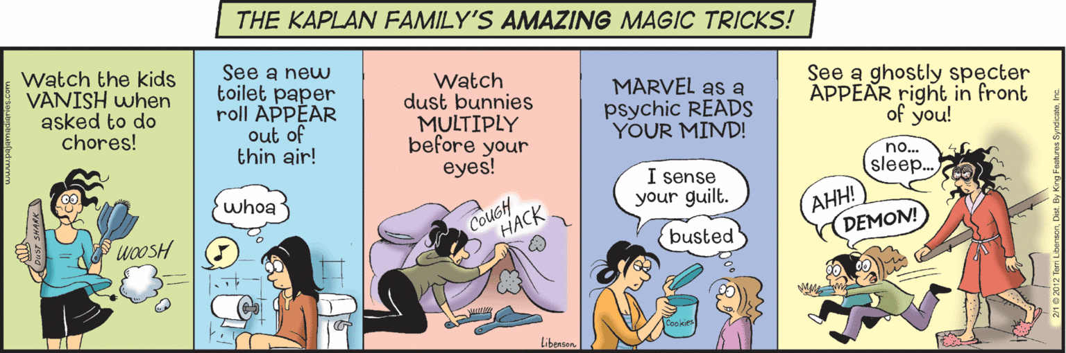 Fiction OCR: THE KAPLAN FAMILY'S AMAZING MAGIC TRICKS! Watch the kids VANISH when asked to do chores! See a new toilet paper roll APPÉAR out of thin air! Watch dust bunnies MULTIPLY before your eyes! MARVEL as a psychic READS YOUR MIND! See a ghostly specter APPEAR right in front of you! no... sleep.. I sense your guilt. whoa CoucH ???? ??! DEMON! WOOSH busted Libenson THE KAPLAN FAMILY'S AMAZING MAGIC TRICKS! Watch the kids VANISH when asked to do chores! See a new toilet paper roll APPÉAR out of thin air! Watch dust bunnies MULTIPLY before your eyes! MARVEL as a psychic READS YOUR MIND! See a ghostly specter APPEAR right in front of you! no... sleep.. I sense your guilt. whoa CoucH ???? ??! DEMON! WOOSH busted Libenson