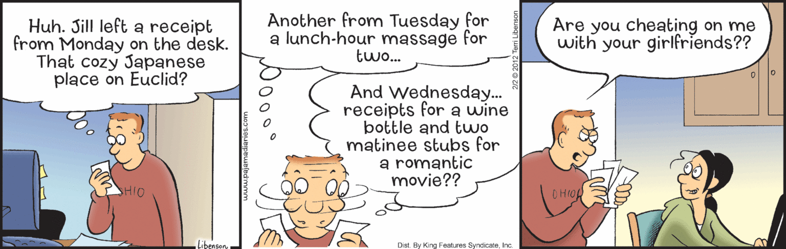 Organism OCR: Huh. Sill left a receipt from Monday on the desk. That cozy Japanese place on Euclid? Another from Tuesday for a lunch-hour massage for two. Are you cheating on me with your girlfriends?? And Wednesday.. receipts for a wine bottle and two matinee stubs for a romantic movie?? HIO OHIOL Libenson Dist. By King Features SyndicateInc. Huh. Sill left a receipt from Monday on the desk. That cozy Japanese place on Euclid? Another from Tuesday for a lunch-hour massage for two. Are you cheating on me with your girlfriends?? And Wednesday.. receipts for a wine bottle and two matinee stubs for a romantic movie?? HIO OHIOL Libenson Dist. By King Features Syndicate