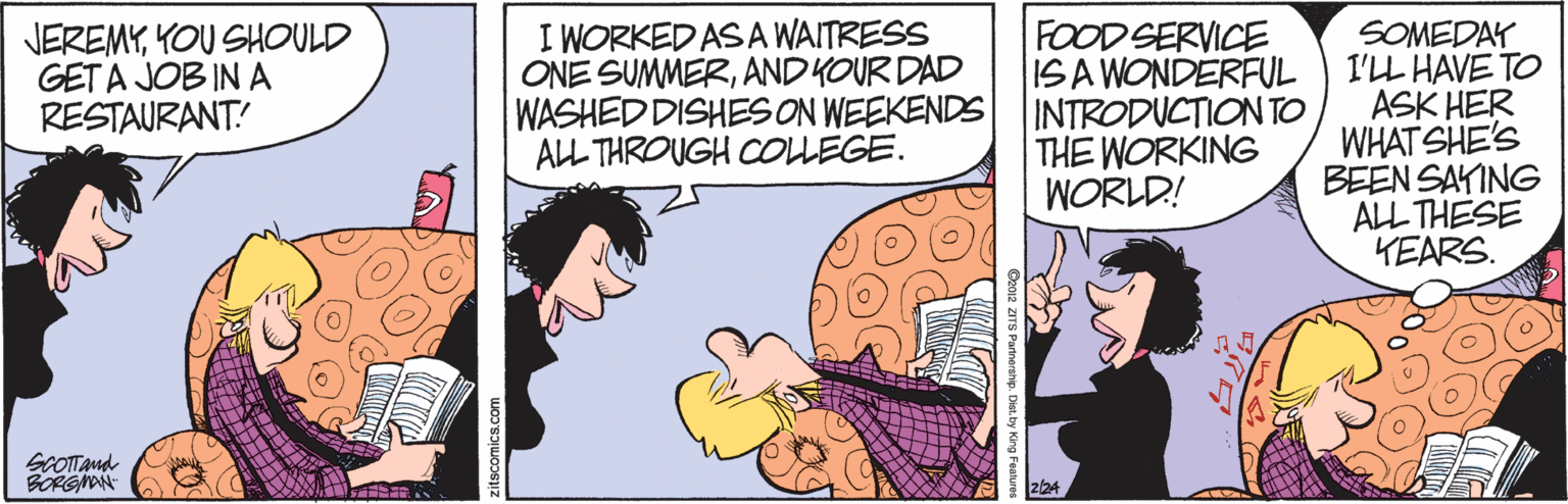 Line OCR: JEREMYKOU SHOULD GET A JOB IN A RESTAURANT! I WORKED ASA WAITRESS ONE SUMMERAND KOUR DAD WASHED DISHES ON WEEKENDS ALL THROUGH COLEGE. FOOD SERVICE ISA WONDERFUL INTRODUCTION TO THE WORKING WORLD! SOMEDAY I'LL HAVE TO ASK HER WHAT SHE'S BEEN SAYING ALL THESE YEARS. GCOTTand BORGMAN 224 JEREMYKOU SHOULD GET A JOB IN A RESTAURANT! I WORKED ASA WAITRESS ONE SUMMERAND KOUR DAD WASHED DISHES ON WEEKENDS ALL THROUGH COLEGE. FOOD SERVICE ISA WONDERFUL INTRODUCTION TO THE WORKING WORLD! SOMEDAY I'LL HAVE TO ASK HER WHAT SHE'S BEEN SAYING ALL THESE YEARS. GCOTTand BORGMAN 224