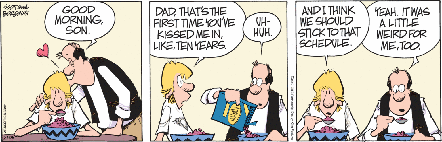 Parallel OCR: ScOTand BORGMAN GOOD DADTHAT'S THE FIRST TIME YOU'VE KISSED ME INTEN YEARS. ANDI THINK WE SHOULD STICK TO THAT SCHEDULE. YEAH. IT WAS A LITTLE WEIRD FOR METOO. MORNINGSON. UH- HUH. Opo12 ZITS Partrership. Dis ScOTand BORGMAN GOOD DADTHAT'S THE FIRST TIME YOU'VE KISSED ME INTEN YEARS. ANDI THINK WE SHOULD STICK TO THAT SCHEDULE. YEAH. IT WAS A LITTLE WEIRD FOR METOO. MORNINGSON. UH- HUH. Opo12 ZITS Partrership. Dis