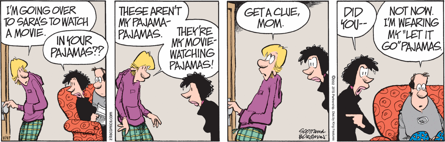 Pink OCR: I'MGOING OVER TO SARA'S TO WATCH A MOVIE. THESE AREN'T DID YOU-- NOT NOW. I'M WEARING MK "LET IT GO"PAJAMAS. GETA CLUEMOM. MY PAJAMA- IN YOUR PAJÁMÄS?? PAJAMAS. THEYRE MY MOVIE- WATCHING PAJAMAS! ScOand BOREMAN" 2/27 De012 ZITS Partnershie. Det.by King Faanure I'MGOING OVER TO SARA'S TO WATCH A MOVIE. THESE AREN'T DID YOU-- NOT NOW. I'M WEARING MK "LET IT GO"PAJAMAS. GETA CLUEMOM. MY PAJAMA- IN YOUR PAJÁMÄS?? PAJAMAS. THEYRE MY MOVIE- WATCHING PAJAMAS! ScOand BOREMAN" 2/27 De012 ZITS Partnershie. Det.by King Faanure