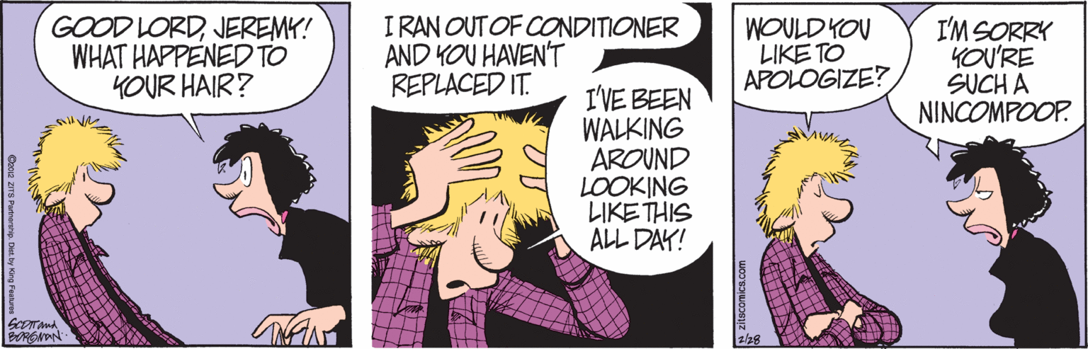 Comic book OCR: GOOD LORDJEREMY! WHAT HAPPENEDTO YOUR HAIR? I RAN OUTOF CONDITIONER AND YOU HAVEN'T REPLACED IT. WOULDKOV LIKE TO APOLOGIZE? I'M SORRY YOU'RE SUCH A NINCOMPOOP. I'VE BEEN WALKING AROUND LOOKING LIKETHIS ALL DAY! NAN 2/28 GOOD LORDJEREMY! WHAT HAPPENEDTO YOUR HAIR? I RAN OUTOF CONDITIONER AND YOU HAVEN'T REPLACED IT. WOULDKOV LIKE TO APOLOGIZE? I'M SORRY YOU'RE SUCH A NINCOMPOOP. I'VE BEEN WALKING AROUND LOOKING LIKETHIS ALL DAY! NAN 2/28