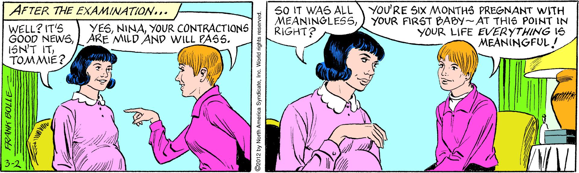 Human OCR: YOU'RE SIX MONTHS PREGNANT WITH YOUR FIRST BABY~AT THIS POINT IN YOUR LIFE EVERYTHING IS MEANINGFUL ! AFTER THE EXAMINATION... 50 IT WAS ALL MEANINGLES5RIGHT? YESYOUR CONTRACTIONS ARE MILD AND WILL PASS5. WELL? IT'S GOOD NEWSTOMMIE? W FRANK BOLLE 92012 by North America SyndicateInc. World rights r YOU'RE SIX MONTHS PREGNANT WITH YOUR FIRST BABY~AT THIS POINT IN YOUR LIFE EVERYTHING IS MEANINGFUL ! AFTER THE EXAMINATION... 50 IT WAS ALL MEANINGLES5RIGHT? YESYOUR CONTRACTIONS ARE MILD AND WILL PASS5. WELL? IT'S GOOD NEWSISN'T ITTOMMIE? W FRANK BOLLE 92012 by North America SyndicateInc. World rights r