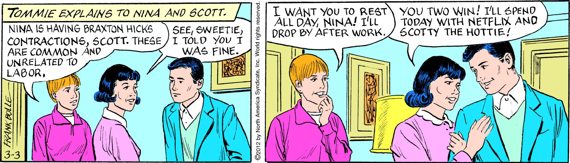 Art OCR: I WANT YOU TO REST YOU TWO WIN! I'LL SPEND ALL DAYNINA! I'LL DROP BY AFTER WORKTOMMIE EXPLAINS TO NINA AND SCOTT. TODAY WITH NETFLIX AND SCOTTY THE HOTTIE! NINA IS HAVING BRAXTON HICKS CONTRACTIONSSCOTT. THESE / I TÓLD YoU i ARE COMMON ÁND UNRELATED TO LABORWAS FINE. W FRANK BOLLE ©2012 by North America SyndicateInc. World rights reserved. I WANT YOU TO REST YOU TWO WIN! I'LL SPEND ALL DAYNINA! I'LL DROP BY AFTER WORKTOMMIE EXPLAINS TO NINA AND SCOTT. TODAY WITH NETFLIX AND SCOTTY THE HOTTIE! NINA IS HAVING BRAXTON HICKS CONTRACTIONSSCOTT. THESE / I TÓLD YoU i ARE COMMON ÁND UNRELATED TO LABORWAS FINE. W FRANK BOLLE ©2012 by North America SyndicateInc. World rights reserved.