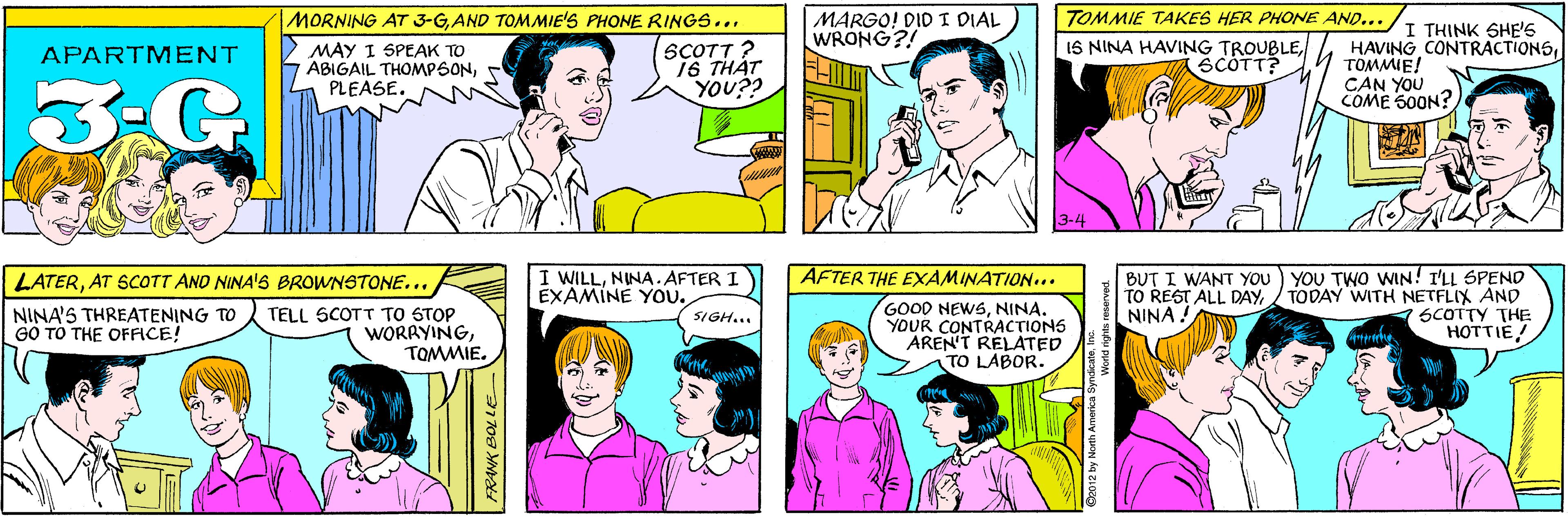 Jaw OCR: MARGO! DID T DIAL WRONG?! MORNING AT 3-GAND TOMMIE'S PHONE RINGS... MAY I SPEAK TO ABIGAIL THOMPSONPLEASE. SCOTT ? 16 THÁT YOU?? APARTMENT 3-G TOMMIE TAKES HER PHONE AND... LATERAT SCOTT ANO NINA'S BROWNSTONE... I THINK SHE'S IS NINA HAVING TROUBLESCÓTT? HAVING CONTRACTIONSTOMMIE! CAN YOU COME 500N? NINA'S THREATENING TO GO TO THE OFFICE! TELL SCOTT TO STOP WORRYINGTOMMIE. 3-4 YOU TWO WIN! I'LL SPEND TODAY WITH NETFLIX AND SCOTTY THE HOTTIE! AFTER THE EXAMINATION... I WILLNINA.AFTER 1 EXAMINE You. BUT I WANT YOU TO REST ALL DAYNINA ! GOOD NEWSNINA. YOUR CONTRACTIONS AREN'T RELATED TO LABOR. SIGH... 2012 by North America SyndicateI Norld rights reserved. FRANK BOLLE MARGO! DID T DIAL WRONG?! MORNING AT 3-GAND TOMMIE'S PHONE RINGS... MAY I SPEAK TO ABIGAIL THOMPSONPLEASE. SCOTT ? 16 THÁT YOU?? APARTMENT 3-G TOMMIE TAKES HER PHONE AND... LATERAT SCOTT ANO NINA'S BROWNSTONE... I THINK SHE'S IS NINA HAVING TROUBLESCÓTT? HAVING CONTRACTIONSTOMMIE! CAN YOU COME 500N? NINA'S THREATENING TO GO TO THE OFFICE! TELL SCOTT TO STOP WORRYINGTOMMIE. 3-4 YOU TWO WIN! I'LL SPEND TODAY WITH NETFLIX AND SCOTTY THE HOTTIE! AFTER THE EXAMINATION... I WILLNINA.AFTER 1 EXAMINE You. BUT I WANT YOU TO REST ALL DAYNINA ! GOOD NEWSNINA. YOUR CONTRACTIONS AREN'T RELATED TO LABOR. SIGH... 2012 by North America SyndicateI Norld rights reserved. FRANK BOLLE