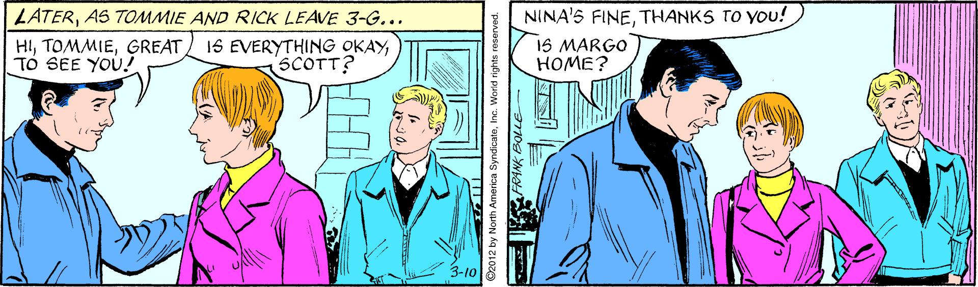 Comic book OCR: LATERAS TOMMIE AND RICK LEAVE 3-G... NINA'S FINETHANKS TO YOu! HIGREAT TO SEE YOU! 16 EVERYTHING OKAYSCOTT? 15 MARGO HOME? 3-10 ©2012 by North America SyndicateInc. World rights reserved. LATERAS TOMMIE AND RICK LEAVE 3-G... NINA'S FINETHANKS TO YOu! HIGREAT TO SEE YOU! 16 EVERYTHING OKAYSCOTT? 15 MARGO HOME? 3-10 ©2012 by North America SyndicateInc. World rights reserved.