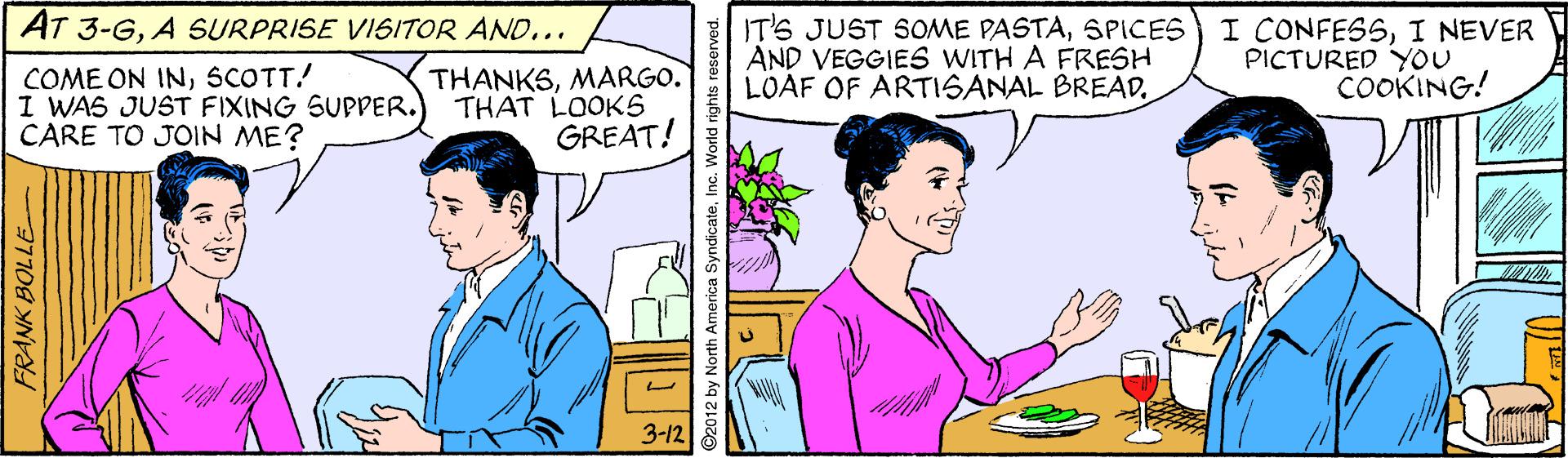 Gesture OCR: AT 3-GA SURPRISE VISITOR AND... IT'S JUST SOME PASTASPICES AND VEGGIES WITH A FRESH LOAF OF ARTISANAL BREADI NEVER PICTURED YOU COOKING! COME ON INSCOTT! I WAS JUST FIXING SUPPER. CARE TO JOIN ME? THANKSMARGO. THAT LOOKS GREAT! 3-12 FRANK BOLLE orth America SyndicateInc. World rights reserved. AT 3-GA SURPRISE VISITOR AND... IT'S JUST SOME PASTASPICES AND VEGGIES WITH A FRESH LOAF OF ARTISANAL BREADI CONFESSI NEVER PICTURED YOU COOKING! COME ON INSCOTT! I WAS JUST FIXING SUPPER. CARE TO JOIN ME? THANKSMARGO. THAT LOOKS GREAT! 3-12 FRANK BOLLE orth America SyndicateInc. World rights reserved.