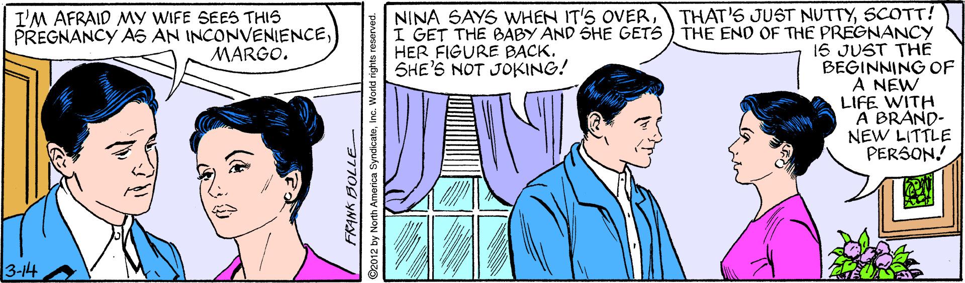 Jaw OCR: THAT'S JUST NUTTYSCOTT! I GET THE BABY AND SHE GETS ) THE END OF THE PREGNANCY 16 JUST THE BEGINNING OF A NEW LIFE WITH A BRAND- NEW LITTLE PERSON! I'M AFRAID MY WIFE SEES THIS PREGNANCY AS AN INCONVENIENCEMARGO. NINA SAYS WHEN IT'S OVERHER FIGURE BACK. SHE'S NOT JOKING! 3-14 3770g yNby ©2012 by North America SyndicateInc. World rights reserved. THAT'S JUST NUTTYSCOTT! I GET THE BABY AND SHE GETS ) THE END OF THE PREGNANCY 16 JUST THE BEGINNING OF A NEW LIFE WITH A BRAND- NEW LITTLE PERSON! I'M AFRAID MY WIFE SEES THIS PREGNANCY AS AN INCONVENIENCEMARGO. NINA SAYS WHEN IT'S OVERHER FIGURE BACK. SHE'S NOT JOKING! 3-14 3770g yNby ©2012 by North America SyndicateInc. World rights reserved.