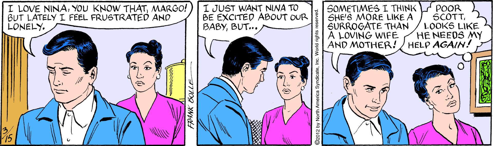 Gesture OCR: I LOVE NINAMARGO! BUT LATELY I FEEL FRUSTRATED AND LONELYI JUST WANT NINA TO BE EXCITED ABOUT OUR BABYBUT... SOMETIMES I THINK SHE'S MORE LIKE A SURROGATE THAN À LOVING WIFE AND MOTHER! POOR SCOTTLOOKS LIKE HE NEEDS MY HELP AGAIN! O2012 by North America SyndicateInc. World rights r I LOVE NINAYOU KNOW THATMARGO! BUT LATELY I FEEL FRUSTRATED AND LONELYI JUST WANT NINA TO BE EXCITED ABOUT OUR BABYBUT... SOMETIMES I THINK SHE'S MORE LIKE A SURROGATE THAN À LOVING WIFE AND MOTHER! POOR SCOTTLOOKS LIKE HE NEEDS MY HELP AGAIN! O2012 by North America SyndicateInc. World rights r