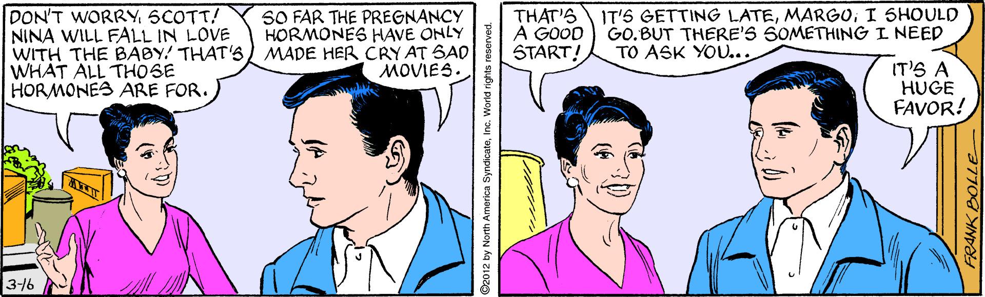 Organ OCR: DON'T WORRYSCOTT! NINA WILL FALL IN LOVE WITH THE BABY! THAT'S WHAT ALL THOSE HORMONES ARE FOR. SO FAR THE PREGNANCY HORMONES HAVE ONLY MADE HER CRY AT SAD MOVIES. THAT'S A GOOD START! IT'S GETTING LATEI SHOULD GO.BUT THERE'S SOMETHING I NEED TO ASK YOU... IT'S A HUGE FAVOR! 316 2012 by North America SyndicateInG. World rights reserved. FRANK BOLLE DON'T WORRYSCOTT! NINA WILL FALL IN LOVE WITH THE BABY! THAT'S WHAT ALL THOSE HORMONES ARE FOR. SO FAR THE PREGNANCY HORMONES HAVE ONLY MADE HER CRY AT SAD MOVIES. THAT'S A GOOD START! IT'S GETTING LATEI SHOULD GO.BUT THERE'S SOMETHING I NEED TO ASK YOU... IT'S A HUGE FAVOR! 316 2012 by North America SyndicateInG. World rights reserved. FRANK BOLLE