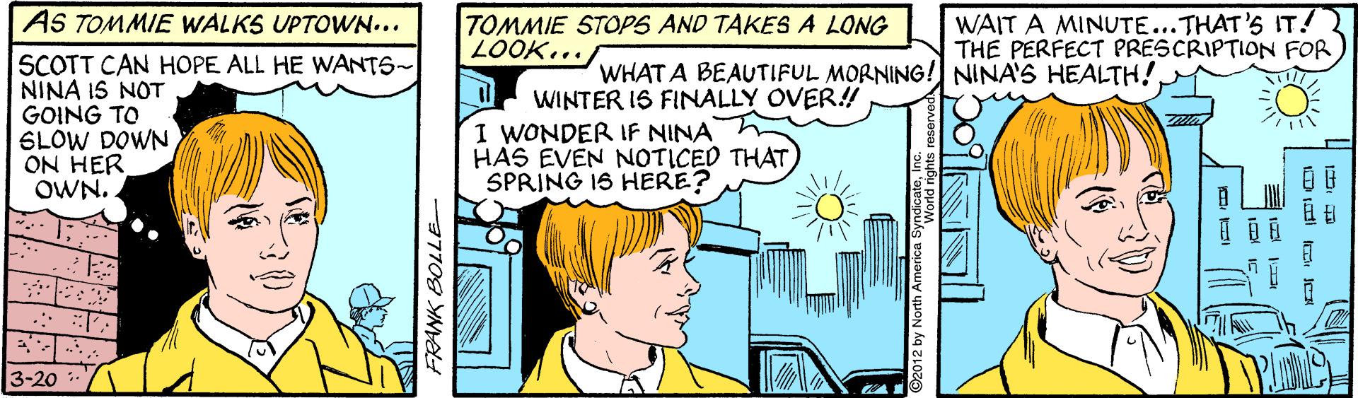Line OCR: AS TOMMIE WALKS UPTOWN... TOMMIE STOPS AND TAKES A LONG LOOK... WAIT A MINUTE...THAT'S IT! THE PERFECT PRESCRIPTION FOR SCOTT CAN HOPE ALL HE WANTS~ NINA 1S NOT GOING TO SLOW DOWN ON HER OWN. WHAT A BEAUTIFUL MORNING! NINA'S HEALTH!WINTER IS FINALLY OVER! I WONDER IF NINA HAS EVEN NOTICED THAT SPRING IS HERE? 3-20 AS TOMMIE WALKS UPTOWN... TOMMIE STOPS AND TAKES A LONG LOOK... WAIT A MINUTE...THAT'S IT! THE PERFECT PRESCRIPTION FOR SCOTT CAN HOPE ALL HE WANTS~ NINA 1S NOT GOING TO SLOW DOWN ON HER OWN. WHAT A BEAUTIFUL MORNING! NINA'S HEALTH!WINTER IS FINALLY OVER! I WONDER IF NINA HAS EVEN NOTICED THAT SPRING IS HERE? 3-20