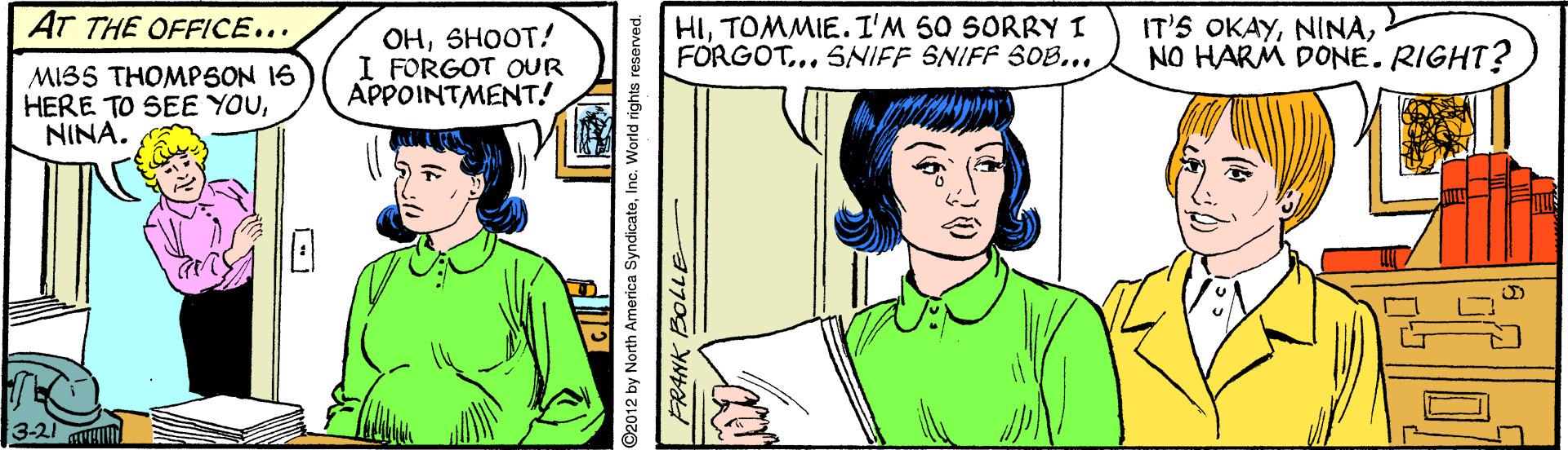 Organism OCR: AT THE OFFICE... OHSHOOT! I FORGOT OUR APPOINTMENT! HITOMMIE.I'M 50 SORRY I FORGOT... SNIFF SNIFF SOB... IT'S OKAYNO HARM DONE. RIGHT? MIB5 THOMPSON 16 HERE TO SEE YOUNINA. 3-21 Ar ©2012 by North America SyndicateInc. World rights reserved. AT THE OFFICE... OHSHOOT! I FORGOT OUR APPOINTMENT! HITOMMIE.I'M 50 SORRY I FORGOT... SNIFF SNIFF SOB... IT'S OKAYNO HARM DONE. RIGHT? MIB5 THOMPSON 16 HERE TO SEE YOUNINA. 3-21 Ar ©2012 by North America SyndicateInc. World rights reserved.
