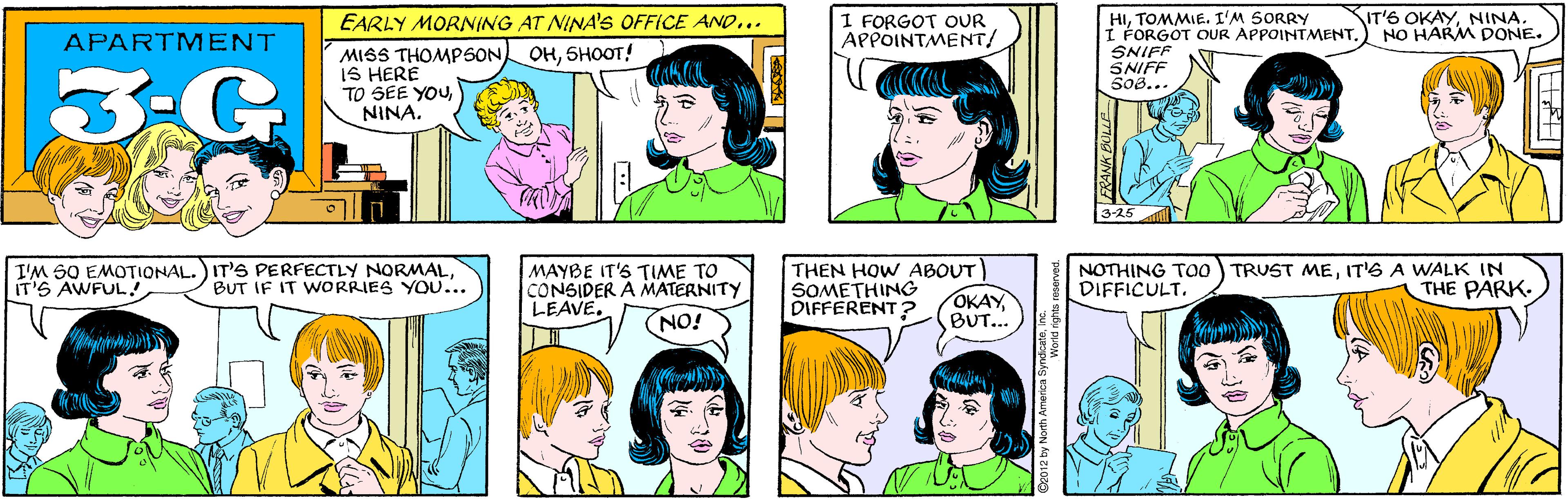 Sharing OCR: EARLY MORNING AT NINA'S OFFICE AND... OHSHOOT! I FORGOT OUR APPOINTMENT/ APARTMENT 3:G MISS THOMPSON IS HERE TO SEE YOUNINA. IT'S OKAYNINA. NO HARM DONE. I'M SO EMOTIONAL.) IT'S PERFECTLY NORMALIT'S AWFUL! HITOMMIE. I'M SORRY I FORGOT QUR APPOINTMENT. SNIFF SNIFF 508... BUT IF IT WORRIES YOU... 3-25 MAYBE IT'S TIME TO CONSIDER A MATERNITY LEAVE. THEN HOW ABOUT SOMETHING DIFFERENT ? NOTHING TO0 TRUST MEIT'6 A WALK IN DIFFICULT. THE PARK OKAY BUT... NO! BULLE ©2012 by North Amenca SyWorld right EARLY MORNING AT NINA'S OFFICE AND... OHSHOOT! I FORGOT OUR APPOINTMENT/ APARTMENT 3:G MISS THOMPSON IS HERE TO SEE YOUNINA. IT'S OKAYNINA. NO HARM DONE. I'M SO EMOTIONAL.) IT'S PERFECTLY NORMALIT'S AWFUL! HITOMMIE. I'M SORRY I FORGOT QUR APPOINTMENT. SNIFF SNIFF 508... BUT IF IT WORRIES YOU... 3-25 MAYBE IT'S TIME TO CONSIDER A MATERNITY LEAVE. THEN HOW ABOUT SOMETHING DIFFERENT ? NOTHING TO0 TRUST MEIT'6 A WALK IN DIFFICULT. THE PARK OKAY BUT... NO! BULLE ©2012 by North Amenca SyWorld right