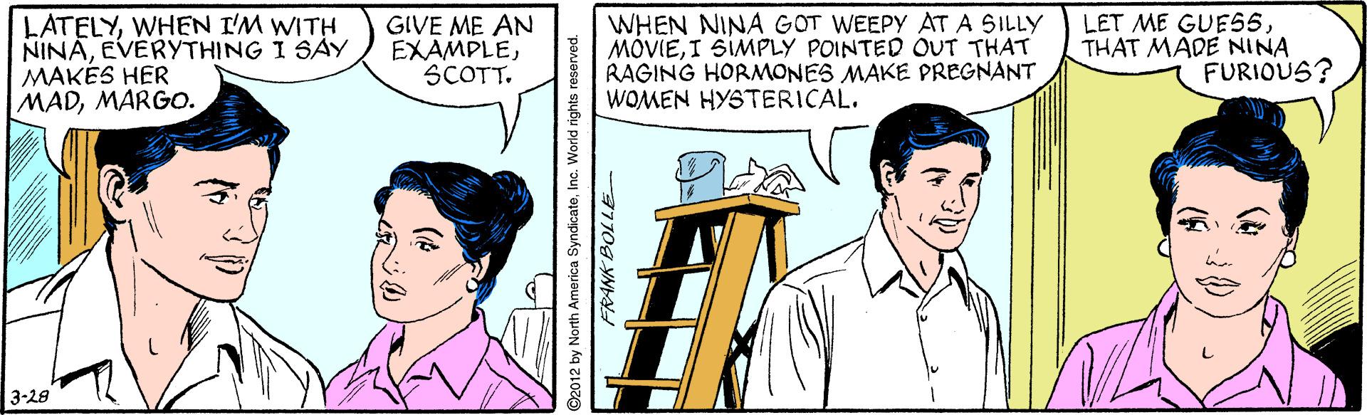 Line OCR: LATELYWHEN I'M WITH NINAEVERYTHING I SAY MAKÉS HER MADMARGO. GIVE ME AN EXAMPLESCOTT. WHEN NINA GOT WEEPY ATA SILLY MOVIEI SIMPLY POINTED OUT THAT RAGING HORMONES MAKE PREGNANT WOMEN HYSTERICAL. LET ME GUES5THAT MADE NINA FURIOUS? 3-28 ©2012 by North America SyndicateInc. World rights reserved. LATELYWHEN I'M WITH NINAEVERYTHING I SAY MAKÉS HER MADMARGO. GIVE ME AN EXAMPLESCOTT. WHEN NINA GOT WEEPY ATA SILLY MOVIEI SIMPLY POINTED OUT THAT RAGING HORMONES MAKE PREGNANT WOMEN HYSTERICAL. LET ME GUES5THAT MADE NINA FURIOUS? 3-28 ©2012 by North America SyndicateInc. World rights reserved.