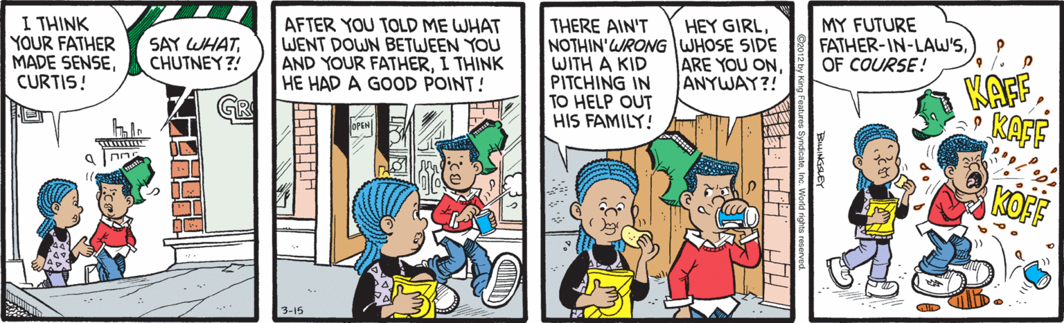 Animated cartoon OCR: I THINK YOUR FATHER MADE SENSECURTIS! AFTER YOU TOLD ME WHAT WENT DOWN BETWEEN YOU AND YOUR FATHERI THINK HE HAD A GOOD POINT! THERE AIN'T NOTHIN'WRONG WHOSE SIDE WITH A KID PITCHING IN TO HELP OUT HIS FAMILY! HEY GIRLCHUTNEY?! MY FUTURE FATHER-IN-LAW'SOF COURSE! ARE YOU ONANYWAY?! KAFF KAFF KOFF 3-15 BLINKSLEY SyndicateInc. W lilililii I THINK YOUR FATHER MADE SENSECURTIS! AFTER YOU TOLD ME WHAT WENT DOWN BETWEEN YOU AND YOUR FATHERI THINK HE HAD A GOOD POINT! THERE AIN'T NOTHIN'WRONG WHOSE SIDE WITH A KID PITCHING IN TO HELP OUT HIS FAMILY! HEY GIRLSAY WHATCHUTNEY?! MY FUTURE FATHER-IN-LAW'SOF COURSE! ARE YOU ONANYWAY?! KAFF KAFF KOFF 3-15 BLINKSLEY SyndicateInc. W lilililii