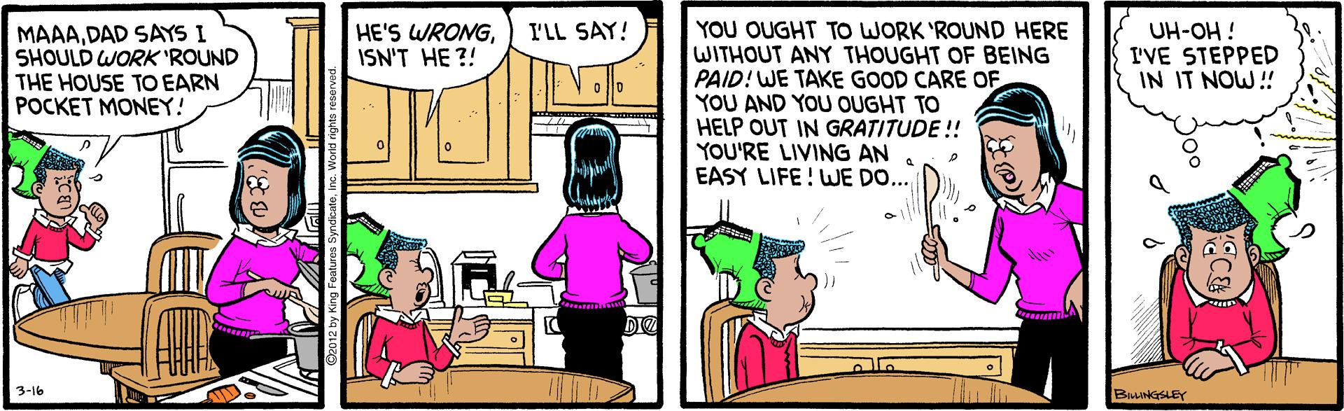 Comics OCR: YOU OUGHT TO WORK 'ROUND HERE WITHOUT ANY THOUGHT OF BEING PAID! WE TAKE GOOD CARE OF YOU AND YOU OUGHT TO HELP OUT IN GRATITUDE!! YOU'RE LIVING AN EASY LIFE! WE DO... I'LL SAY! MAAADAD SAYS I SHOULD WORK 'ROUND THE HOUSE TO EARN POCKET MONEY! UH-OH ! I'VE STEPPED IN IT NOW! HE'S WRONGISN'T HE ?! DIE 3-16 BLLINGSLEY YOU OUGHT TO WORK 'ROUND HERE WITHOUT ANY THOUGHT OF BEING PAID! WE TAKE GOOD CARE OF YOU AND YOU OUGHT TO HELP OUT IN GRATITUDE!! YOU'RE LIVING AN EASY LIFE! WE DO... I'LL SAY! MAAADAD SAYS I SHOULD WORK 'ROUND THE HOUSE TO EARN POCKET MONEY! UH-OH ! I'VE STEPPED IN IT NOW! HE'S WRONGISN'T HE ?! DIE 3-16 BLLINGSLEY