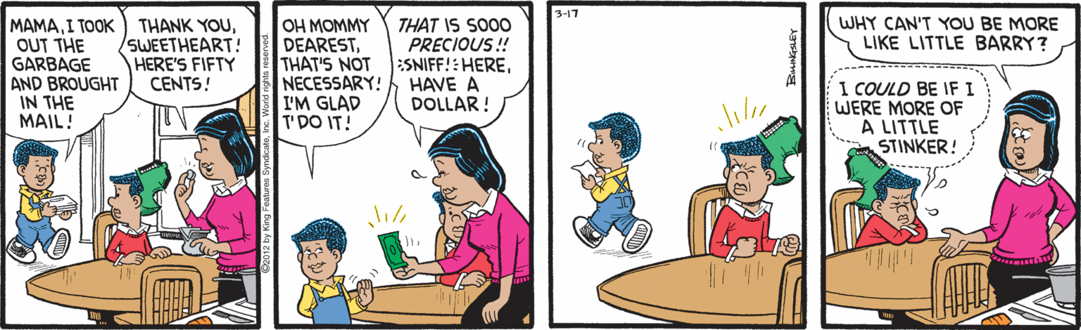 Fiction OCR: 3-17 MAMAOUT THE GARBAGE AND BROUGHT IN THE MAIL! WHY CAN'T YOU BE MORE LIKE LITTLE BARRY? SWEETHEART! HERE'S FIFTY CENTS! OH MOMMY DEARESTTHAT'S NOT NECESSARY! I'M GLAD T'DO IT! THAT IS SO0O PRECIOUS!! ESNIFF!:HEREHAVE A DOLLAR ! I COULD BE IF I WERE MORE OF A LITTLE STINKER! 3-17 MAMAI TOOK THANK YOUOUT THE GARBAGE AND BROUGHT IN THE MAIL! WHY CAN'T YOU BE MORE LIKE LITTLE BARRY? SWEETHEART! HERE'S FIFTY CENTS! OH MOMMY DEARESTTHAT'S NOT NECESSARY! I'M GLAD T'DO IT! THAT IS SO0O PRECIOUS!! ESNIFF!:HEREHAVE A DOLLAR ! I COULD BE IF I WERE MORE OF A LITTLE STINKER!