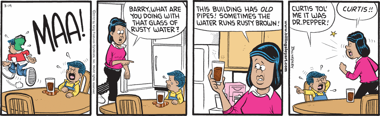 Fiction OCR: 3-19 BARRYWHAT ARE YOU DOING WITH THAT GLASS OF RUSTY WATER? THIS BUILDING HAS OLD PIPES! SOMETIMES THE WATER RUNS RUSTY BROWN! CURTIS TOL' ME IT WAS DR.PEPPER! CURTIS! MAA! 3-19 BARRYWHAT ARE YOU DOING WITH THAT GLASS OF RUSTY WATER? THIS BUILDING HAS OLD PIPES! SOMETIMES THE WATER RUNS RUSTY BROWN! CURTIS TOL' ME IT WAS DR.PEPPER! CURTIS! MAA!