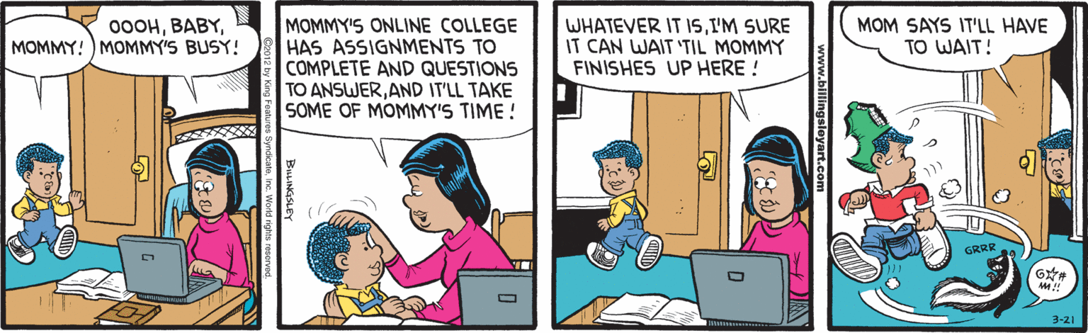 Conversation OCR: MOMMY'S ONLINE COLLEGE HAS ASSIGNMENTS TO COMPLETE AND QUESTIONS TO ANSWERAND IT'LL TAKE SOME OF MOMMY'S TIME ! WHATEVER IT ISI'M SURE IT CAN WAIT 'TIL MOMMY FINISHES UP HERE ! 00OHMOMMY! ) MOMMY'S BUSY! MOM SAYS IT'LL HAVE TO WAIT! GRRR 3-21 sleyart.com BuLINGSLEY cateInc. World rights reservad. MOMMY'S ONLINE COLLEGE HAS ASSIGNMENTS TO COMPLETE AND QUESTIONS TO ANSWERAND IT'LL TAKE SOME OF MOMMY'S TIME ! WHATEVER IT ISI'M SURE IT CAN WAIT 'TIL MOMMY FINISHES UP HERE ! 00OHMOMMY! ) MOMMY'S BUSY! MOM SAYS IT'LL HAVE TO WAIT! GRRR 3-21 sleyart.com BuLINGSLEY cateInc. World rights reservad.