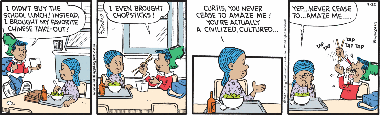 Cartoon OCR: I DIDN'T BUY THE SCHOOL LUNCH! INSTEADI BROUGHT MY FAVORITE CHINESE TAKE-OUT! I EVEN BROUGHT CHOPSTICKS ! CURTISYOU NEVER CEASE TO AMAZE ME! YOU'RE ACTUALLY A CIVILIZEDCULTURED... 3-22 YEP...NEVER CEASE TO...AMAZE ME.... TAP TAP TAP ??? ??? w.billingsleyart.com I DIDN'T BUY THE SCHOOL LUNCH! INSTEADI BROUGHT MY FAVORITE CHINESE TAKE-OUT! I EVEN BROUGHT CHOPSTICKS ! CURTISYOU NEVER CEASE TO AMAZE ME! YOU'RE ACTUALLY A CIVILIZEDCULTURED... 3-22 YEP...NEVER CEASE TO...AMAZE ME.... TAP TAP TAP ??? ??? w.billingsleyart.com