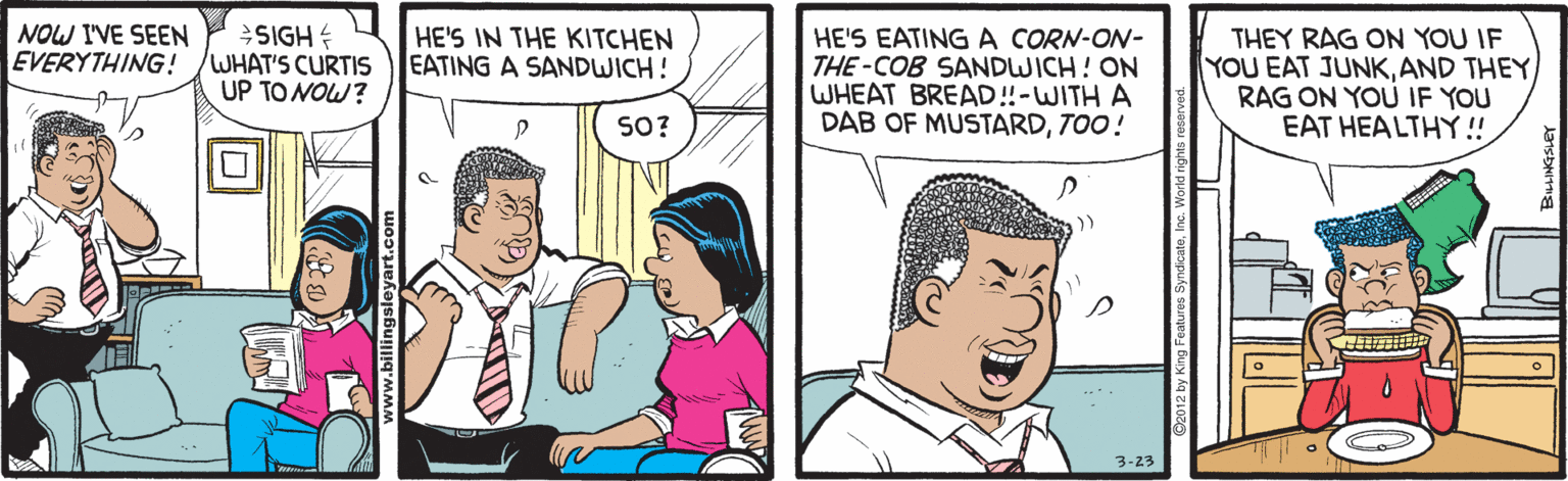 Line OCR: NOW I'VE SEEN EVERYTHING! SIGH WHAT'S CURTIS UP TO NOW? HE'S EATING A CORN-ON- THE-COB SANDWICH! ON WHEAT BREAD!-WITH A DAB OF MUSTARDTOO! HE'S IN THE KITCHEN EATING A SANDWICH! THEY RAG ON YOU IF YOU EAT JUNKAND THEY RAG ON YOU IF YOU EAT HEALTHY ! SO? 3-23 NOW I'VE SEEN EVERYTHING! SIGH WHAT'S CURTIS UP TO NOW? HE'S EATING A CORN-ON- THE-COB SANDWICH! ON WHEAT BREAD!-WITH A DAB OF MUSTARDTOO! HE'S IN THE KITCHEN EATING A SANDWICH! THEY RAG ON YOU IF YOU EAT JUNKAND THEY RAG ON YOU IF YOU EAT HEALTHY ! SO? 3-23