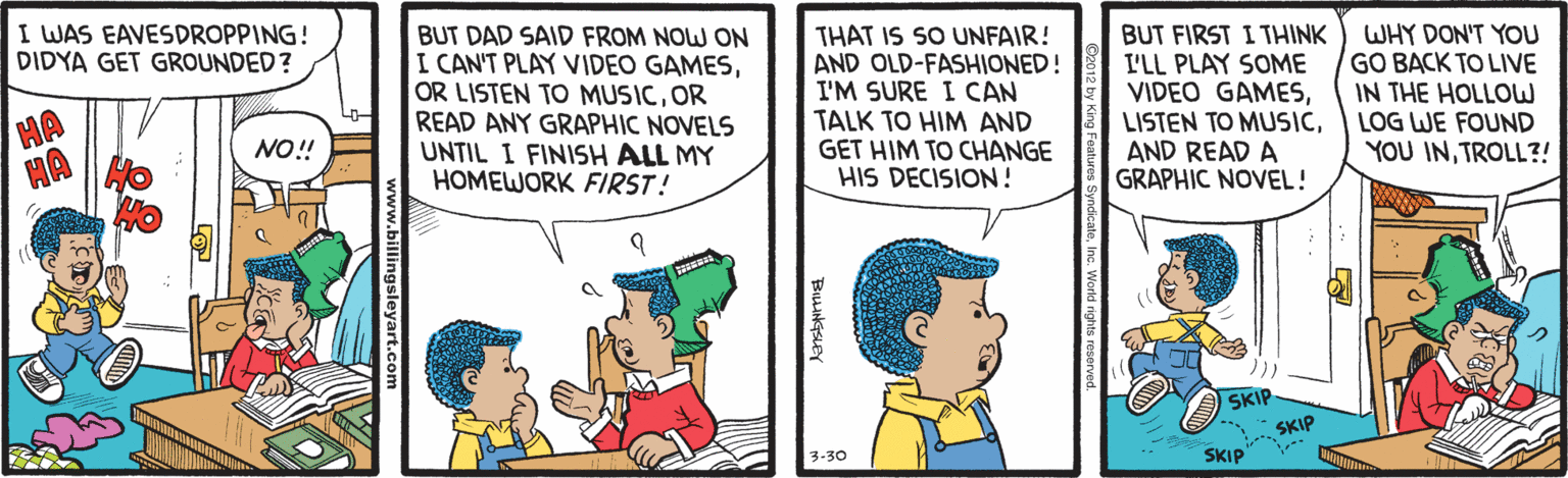 Publication OCR: I WAS EAVESDROPPING! DIDYA GET GROUNDED? BUT DAD SAID FROM NOW ON I CAN'T PLAY VIDEO GAMESOR READ ANY GRAPHIC NOVELS UNTIL I FINISH ALL MY HOMEWORK FIRST! THAT IS SO UNFAIR! AND OLD-FASHIONED! I'M SURE I CAN TALK TO HIM AND GET HIM TO CHANGE HIS DECISION! BUT FIRST I THINK I'LL PLAY SOME VIDEO GAMESAND READ A GRAPHIC NOVEL! WHY DON'T YOU GO BACK TO LIVE IN THE HOLLOW LOG WE FOUND YOU INTROLL?! HA NO!! SKIP SKIP 3-30 SKIP sleyart.com I WAS EAVESDROPPING! DIDYA GET GROUNDED? BUT DAD SAID FROM NOW ON I CAN'T PLAY VIDEO GAMESOR LISTEN TO MUSICOR READ ANY GRAPHIC NOVELS UNTIL I FINISH ALL MY HOMEWORK FIRST! THAT IS SO UNFAIR! AND OLD-FASHIONED! I'M SURE I CAN TALK TO HIM AND GET HIM TO CHANGE HIS DECISION! BUT FIRST I THINK I'LL PLAY SOME VIDEO GAMESLISTEN TO MUSICAND READ A GRAPHIC NOVEL! WHY DON'T YOU GO BACK TO LIVE IN THE HOLLOW LOG WE FOUND YOU INTROLL?! HA NO!! SKIP SKIP 3-30 SKIP sleyart.com
