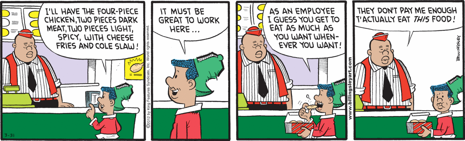 Rectangle OCR: THEY DON'T PAY ME ENOUGH T'ACTUALLY EAT THIS FOOD ! I'LL HAVE THE FOUR-PIECE CHICKENTWO PIECES DARK MEATWITH CHEESE FRIES AND COLE SLAW! IT MUST BE GREAT TO WORK HERE... AS AN EMPLOYEE I GUESS YOU GET TO EAT AS MUCH AS YOU WANT WHEN- EVER YOU WANT! tas 3-31 THEY DON'T PAY ME ENOUGH T'ACTUALLY EAT THIS FOOD ! I'LL HAVE THE FOUR-PIECE CHICKENTWO PIECES DARK MEATTWO PIECES LIGHTWITH CHEESE FRIES AND COLE SLAW! IT MUST BE GREAT TO WORK HERE... AS AN EMPLOYEE I GUESS YOU GET TO EAT AS MUCH AS YOU WANT WHEN- EVER YOU WANT! tas 3-31