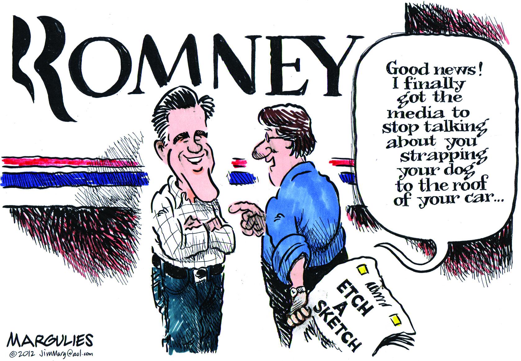 Pleased OCR: ROMNEY Good news! I finally got the media to stop talking about you strapping your dog to the roof of your car... MARGULIES ©2012 Jimmarg@aol.com ETCH SKETCH ROMNEY Good news! I finally got the media to stop talking about you strapping your dog to the roof of your car... MARGULIES ©2012 Jimmarg@aol.com ETCH SKETCH