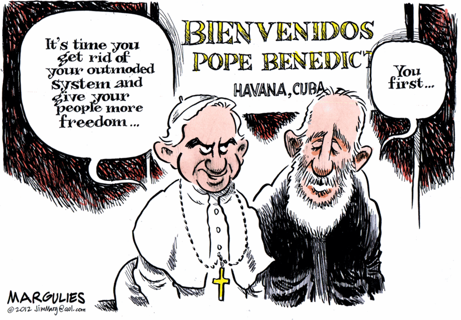 Laugh OCR: It's time you get rid'of your outmoded system and give your ??ople more freedom.. BIENVENIDOS POPE BENEDIC" HAVANACUBAa You first. MARGULIES O2012 Jimlarg eaol.com It's time you get rid'of your outmoded system and give your ??ople more freedom.. BIENVENIDOS POPE BENEDIC" HAVANACUBAa You first. MARGULIES O2012 Jimlarg eaol.com