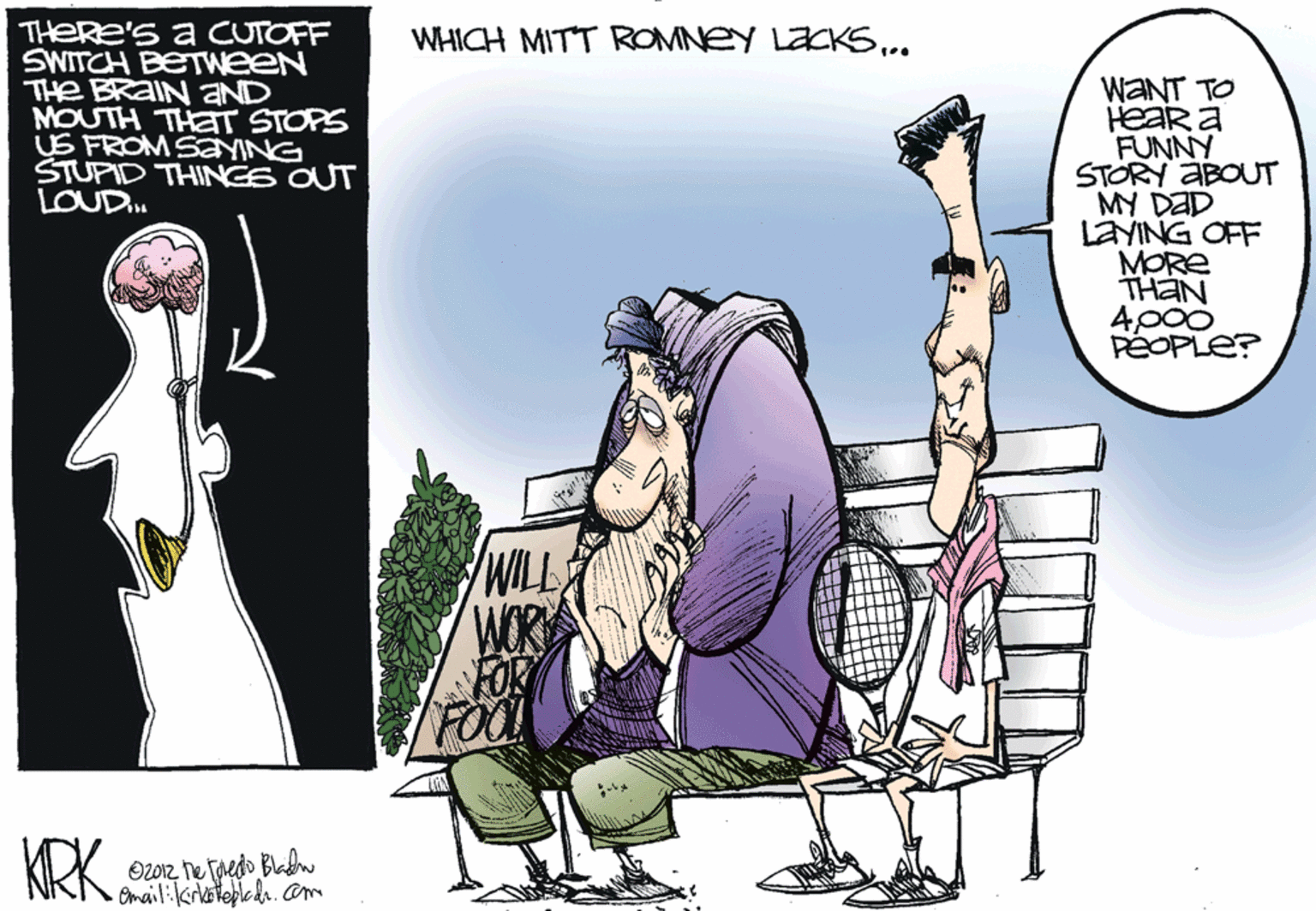 Fiction OCR: THERE'S a CUTOFF SWITCH BETWEEN THe BRAIN aND MOUTH THET STOPS US FROM SayING STUPID THINGS OUT LOUD.. WHICH MITT ROMNEY LACKS.. WANT TO HEAR a FUNNY STORY ABOUT MY DaD LAYING OFF MORE THAN 4p00 PÉOPLE? WILL WOR KRKhe fredo Bladn Omail:kirkateplcdr.cam THERE'S a CUTOFF SWITCH BETWEEN THe BRAIN aND MOUTH THET STOPS US FROM SayING STUPID THINGS OUT LOUD.. WHICH MITT ROMNEY LACKS.. WANT TO HEAR a FUNNY STORY ABOUT MY DaD LAYING OFF MORE THAN 4p00 PÉOPLE? WILL WOR KRKhe fredo Bladn Omail:kirkateplcdr.cam