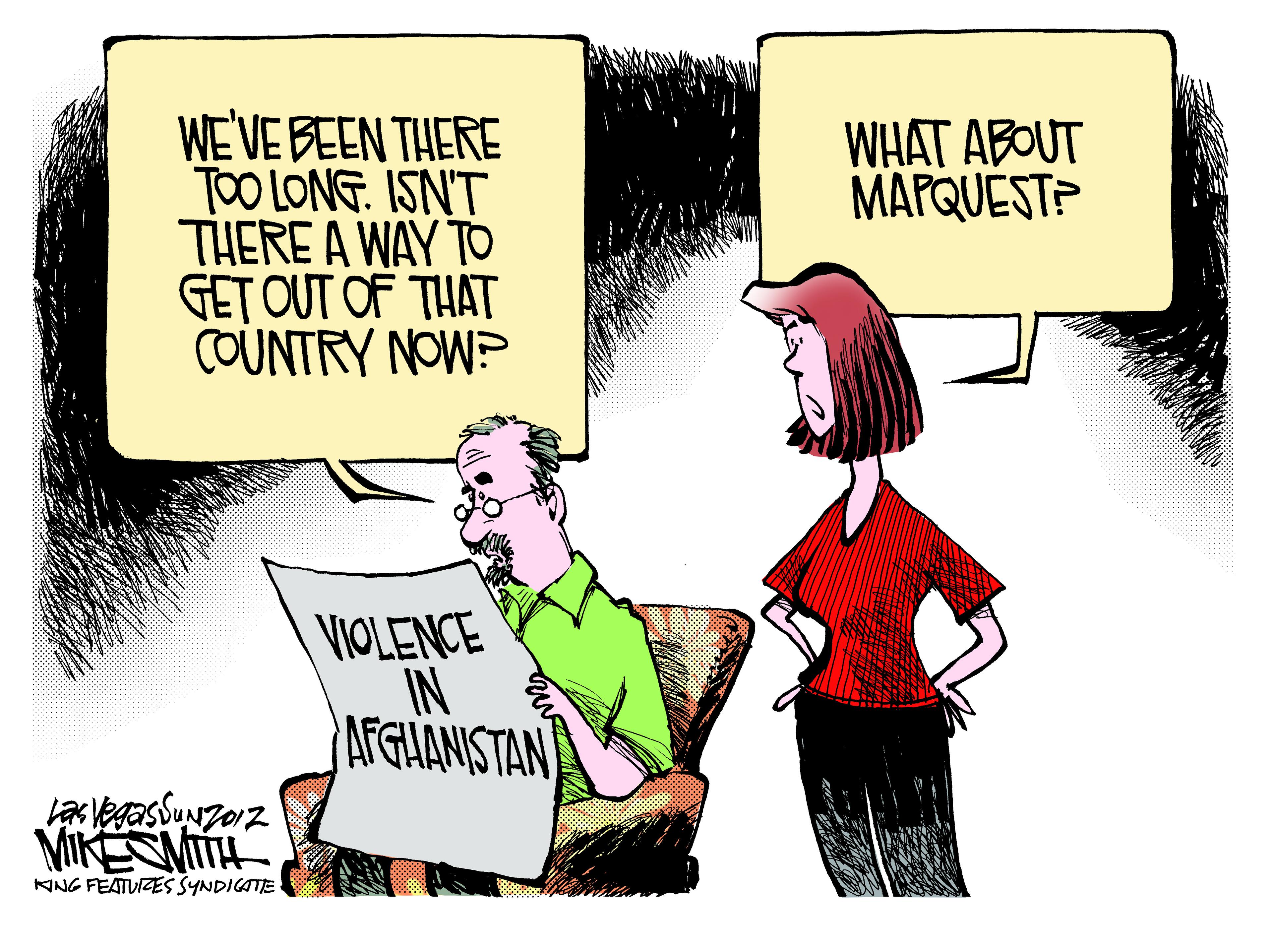 Illustration OCR: WEVE BEEN THERE TOO LONG. ISN'T THERE A WAY TO GET OUT OF THAT COUNTRY NOW? WHAT ABOUT MAPQUEST? VIOLENCE IN AFGUANISTAN VIKEMITH KING FEATUIZES SYNDICATE WEVE BEEN THERE TOO LONG. ISN'T THERE A WAY TO GET OUT OF THAT COUNTRY NOW? WHAT ABOUT MAPQUEST? VIOLENCE IN AFGUANISTAN VIKEMITH KING FEATUIZES SYNDICATE